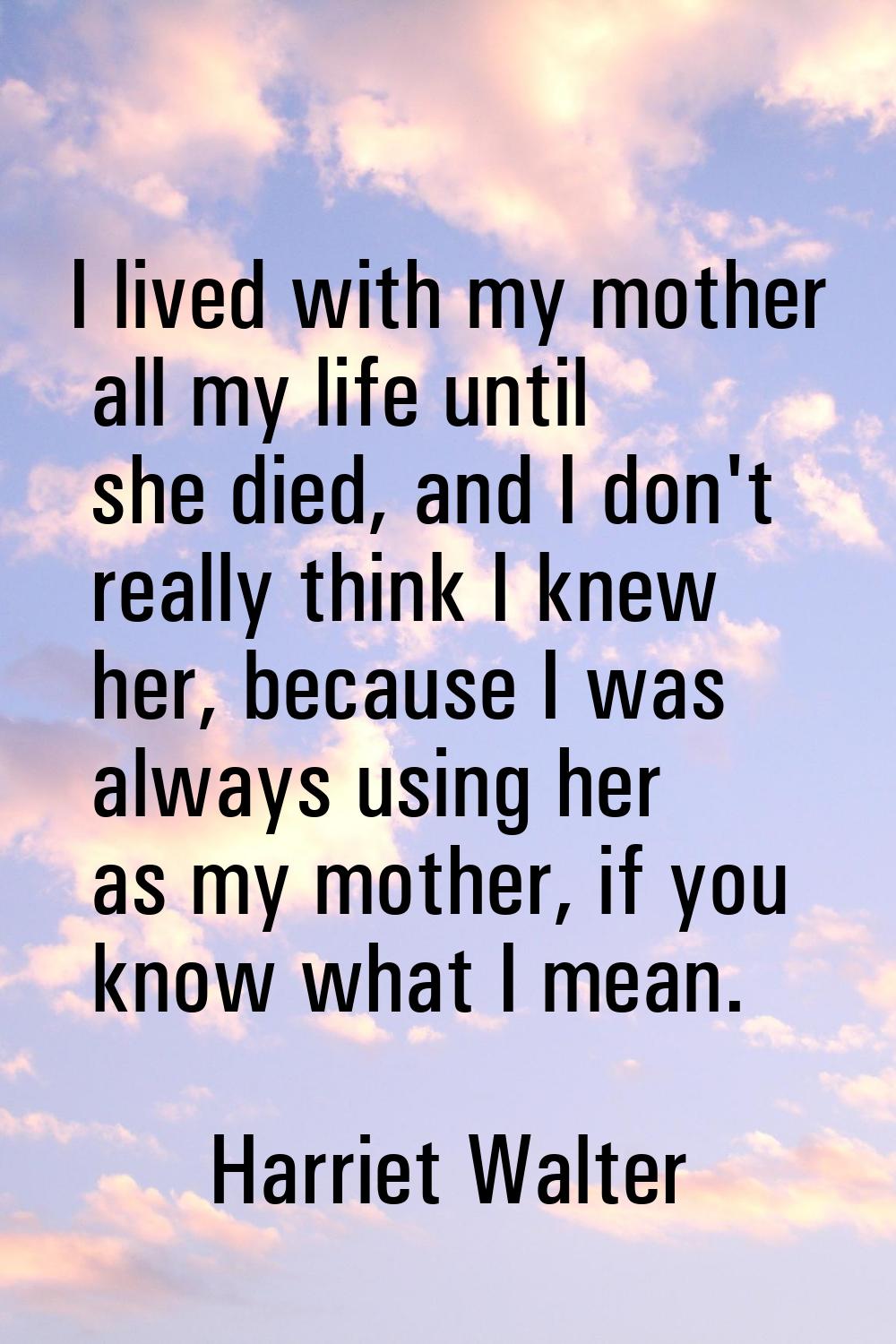 I lived with my mother all my life until she died, and I don't really think I knew her, because I w