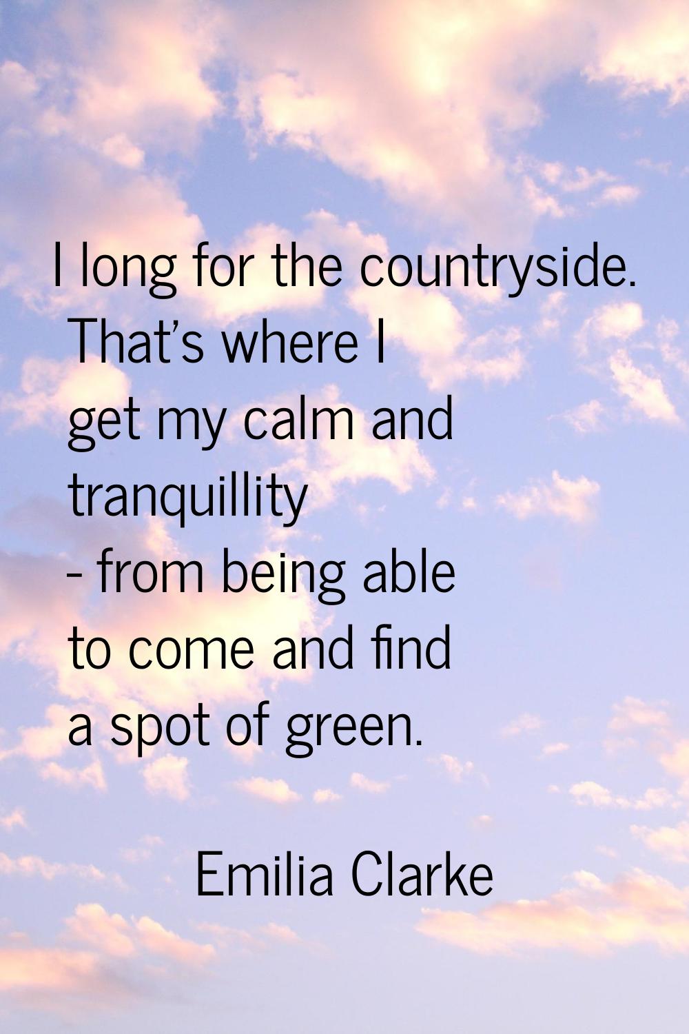 I long for the countryside. That's where I get my calm and tranquillity - from being able to come a
