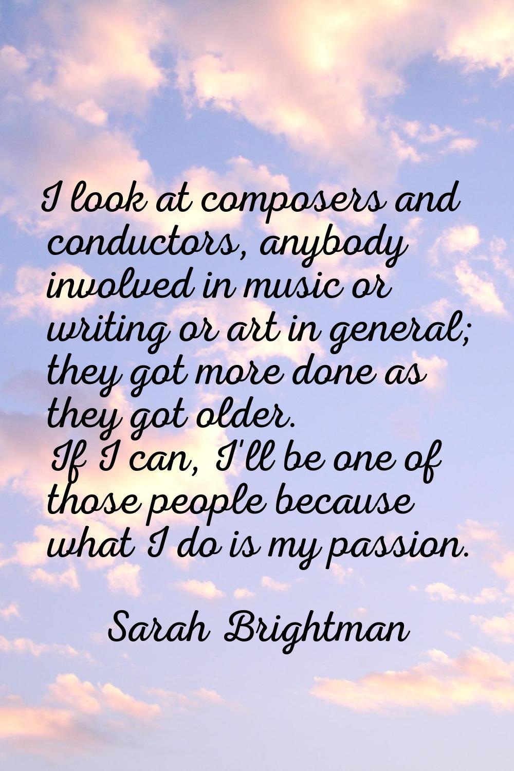 I look at composers and conductors, anybody involved in music or writing or art in general; they go