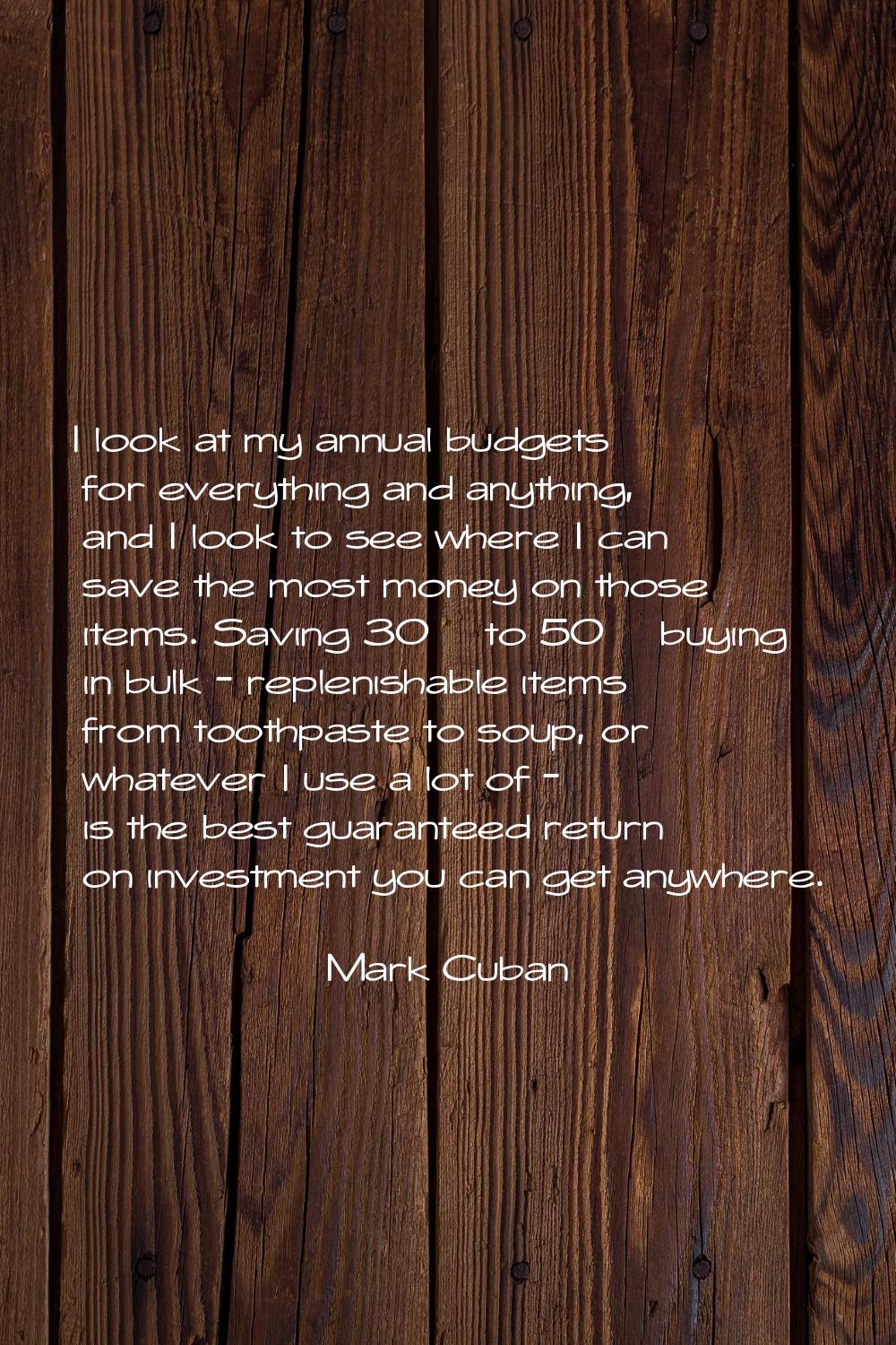 I look at my annual budgets for everything and anything, and I look to see where I can save the mos