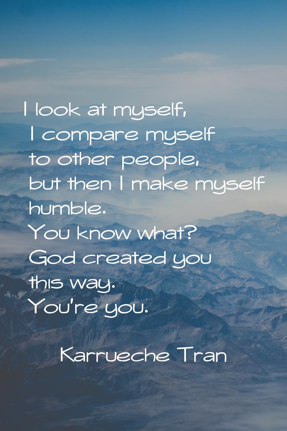 I look at myself, I compare myself to other people, but then I make myself humble. You know what? G
