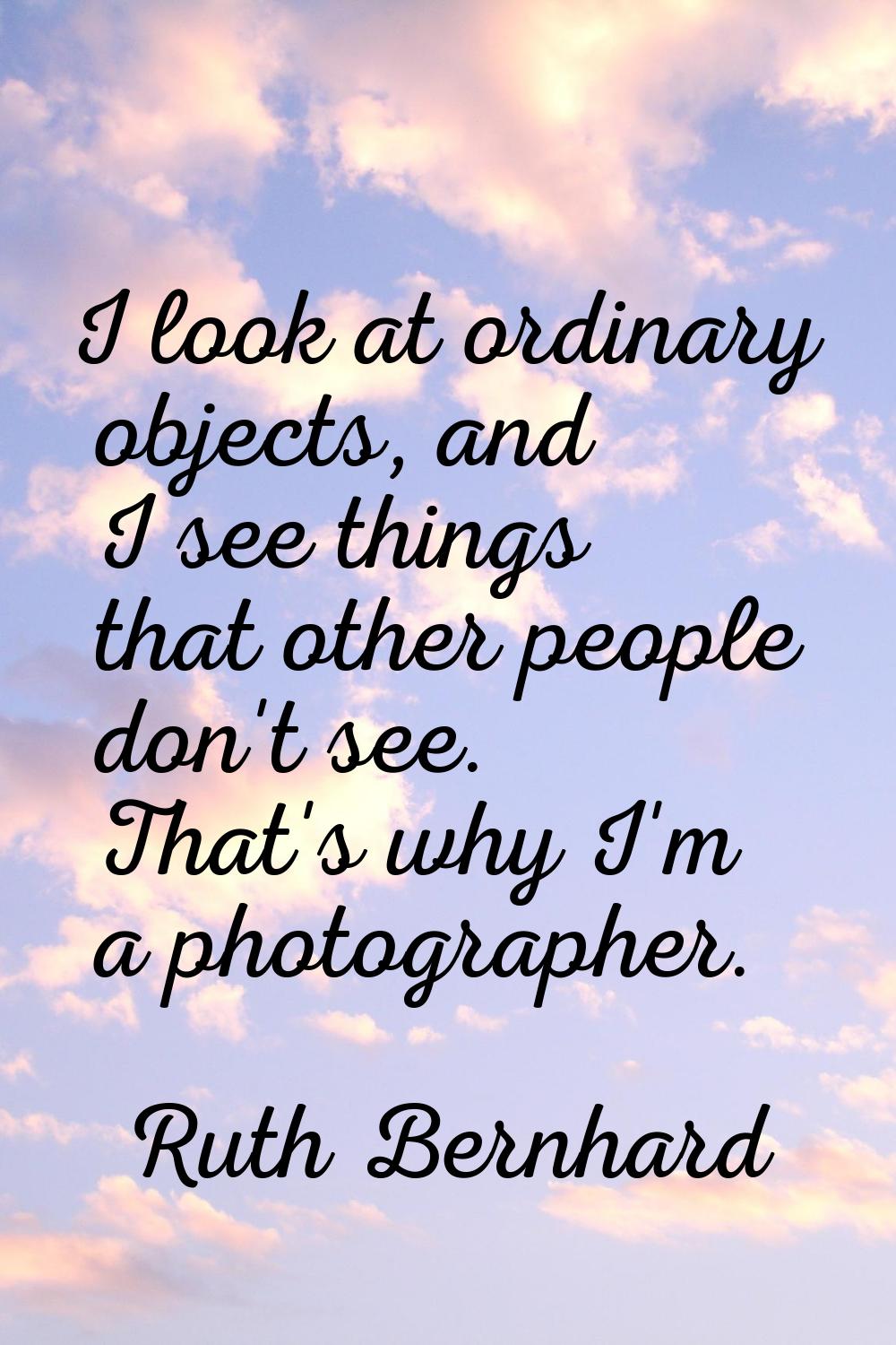 I look at ordinary objects, and I see things that other people don't see. That's why I'm a photogra