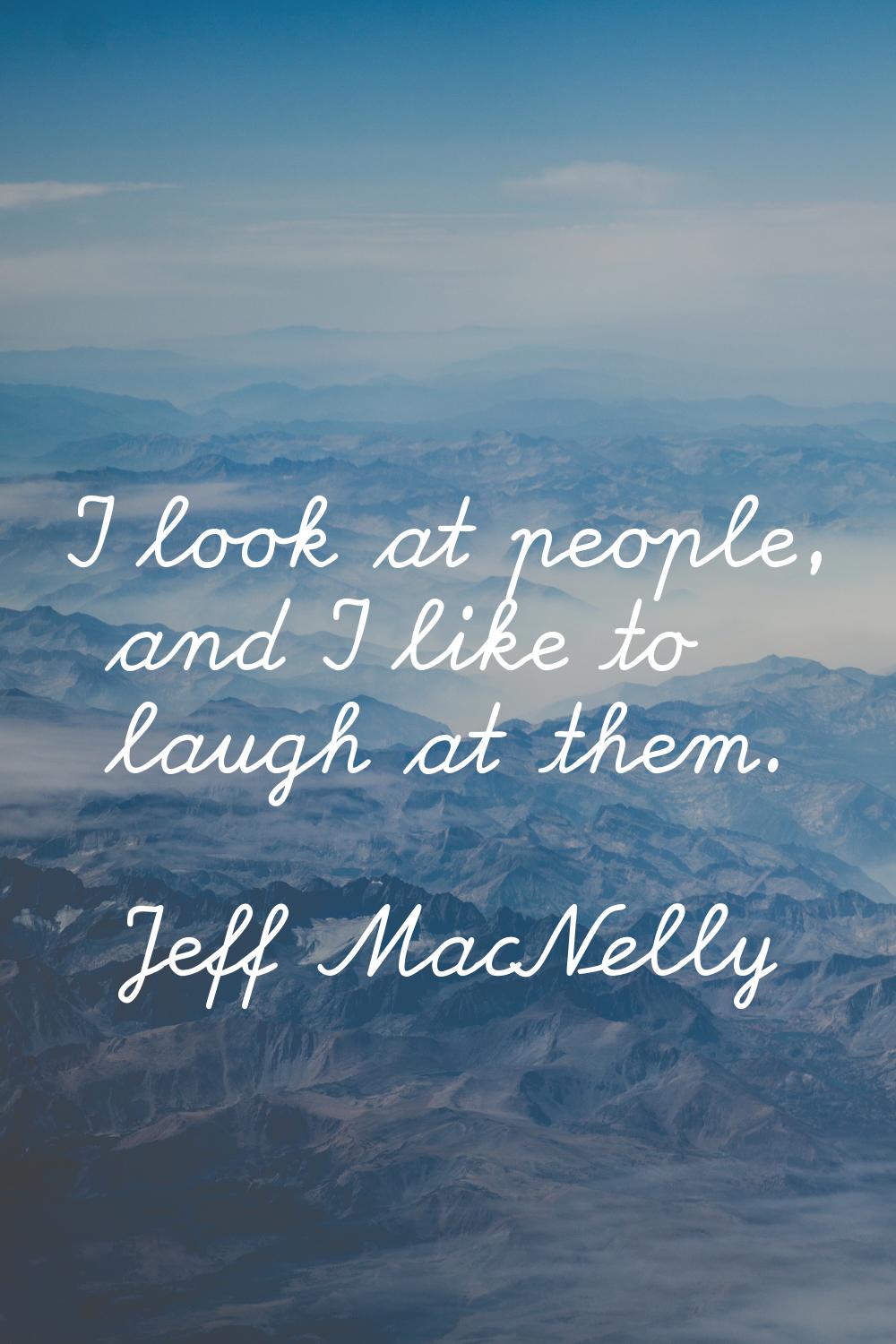 I look at people, and I like to laugh at them.