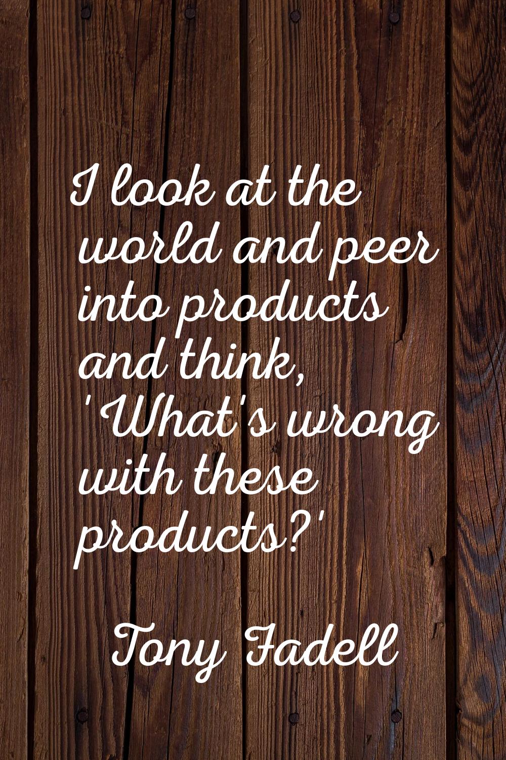 I look at the world and peer into products and think, 'What's wrong with these products?'