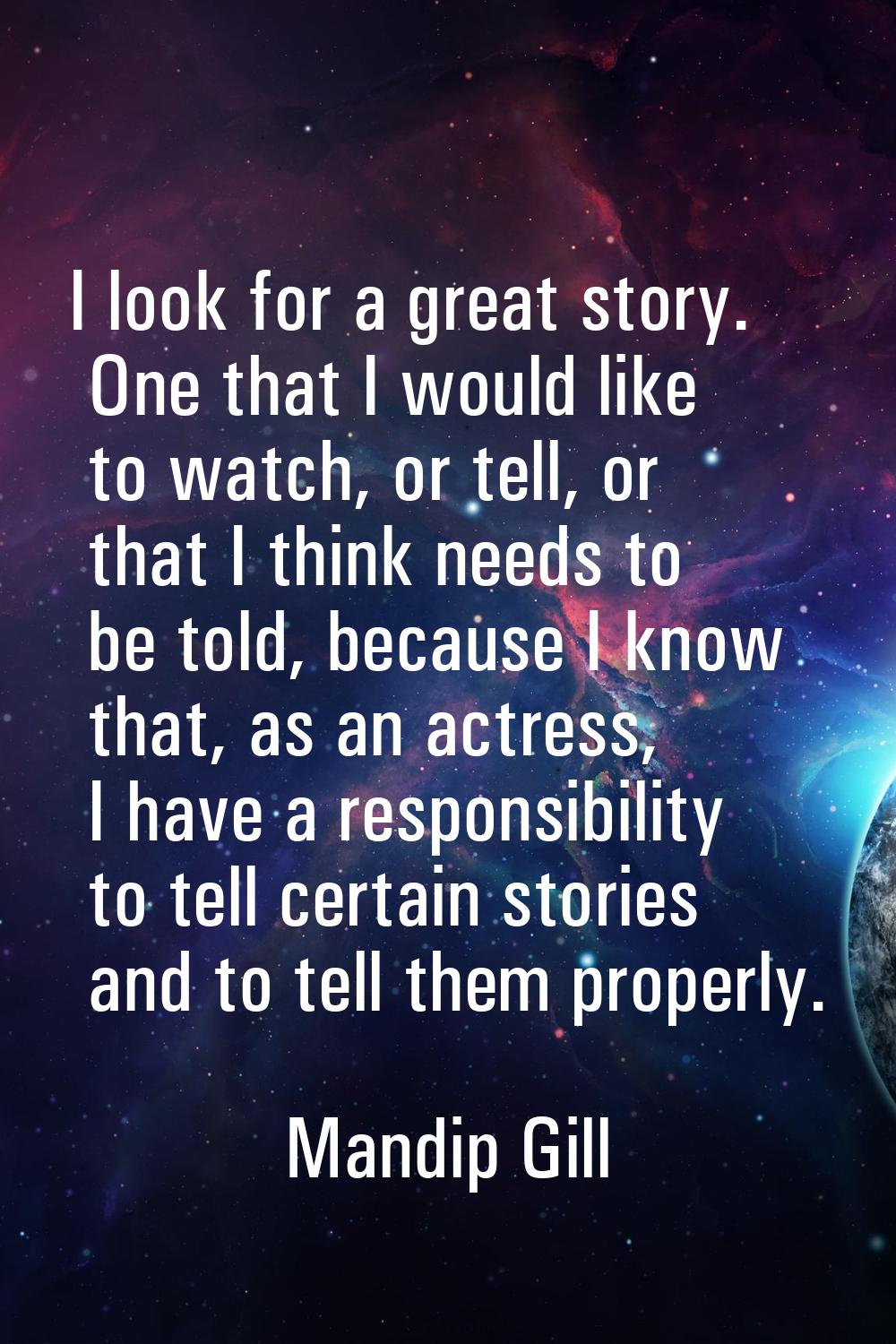 I look for a great story. One that I would like to watch, or tell, or that I think needs to be told