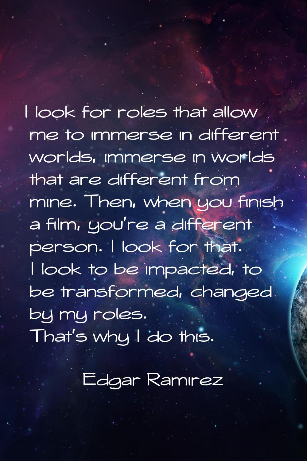 I look for roles that allow me to immerse in different worlds, immerse in worlds that are different
