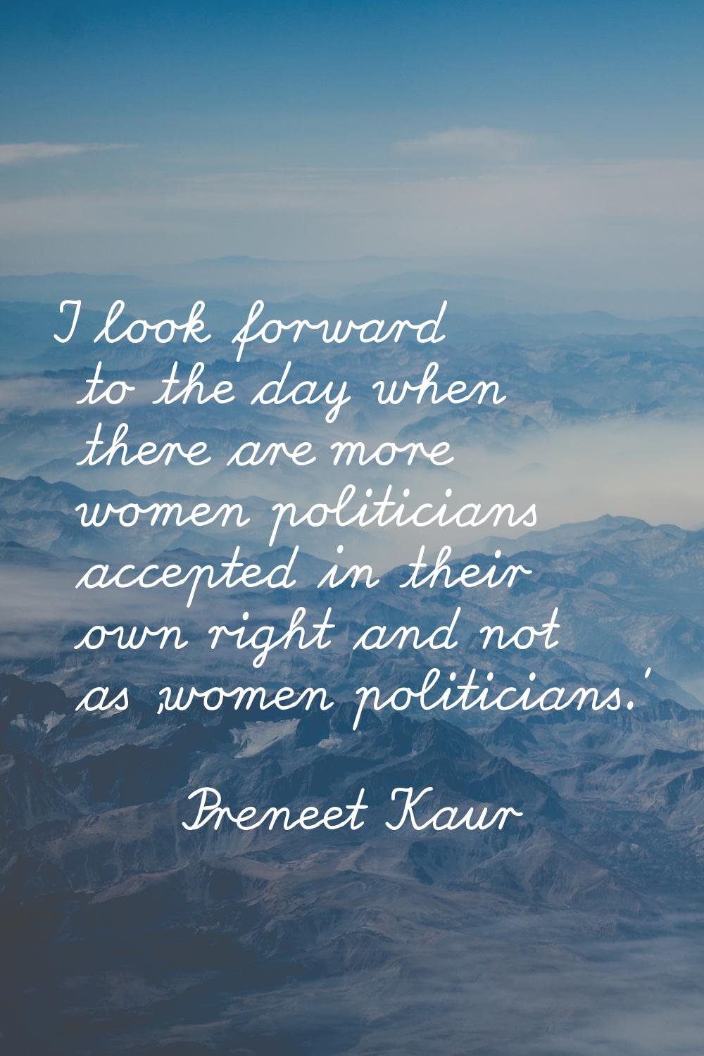 I look forward to the day when there are more women politicians accepted in their own right and not