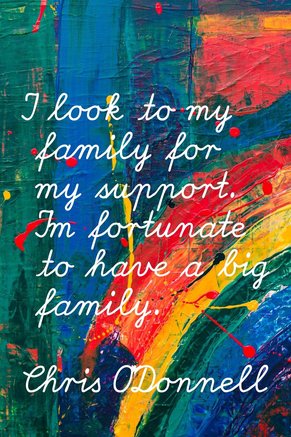 I look to my family for my support. I'm fortunate to have a big family.