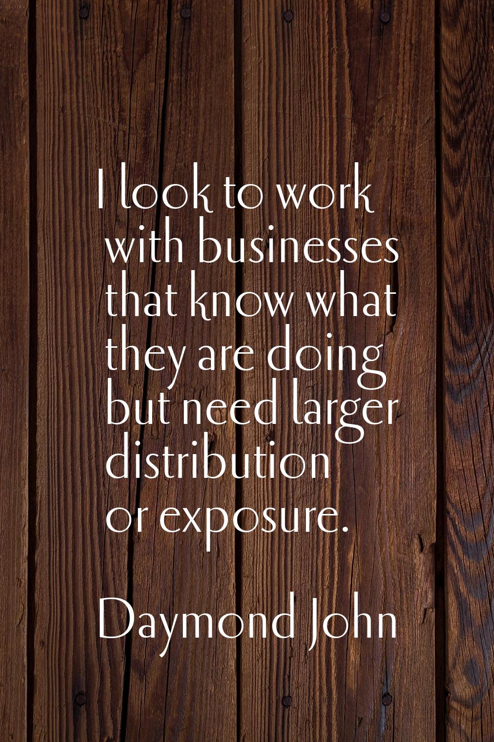 I look to work with businesses that know what they are doing but need larger distribution or exposu