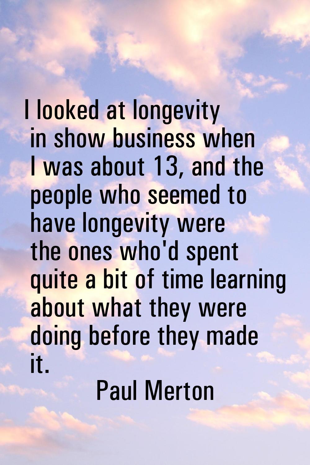 I looked at longevity in show business when I was about 13, and the people who seemed to have longe