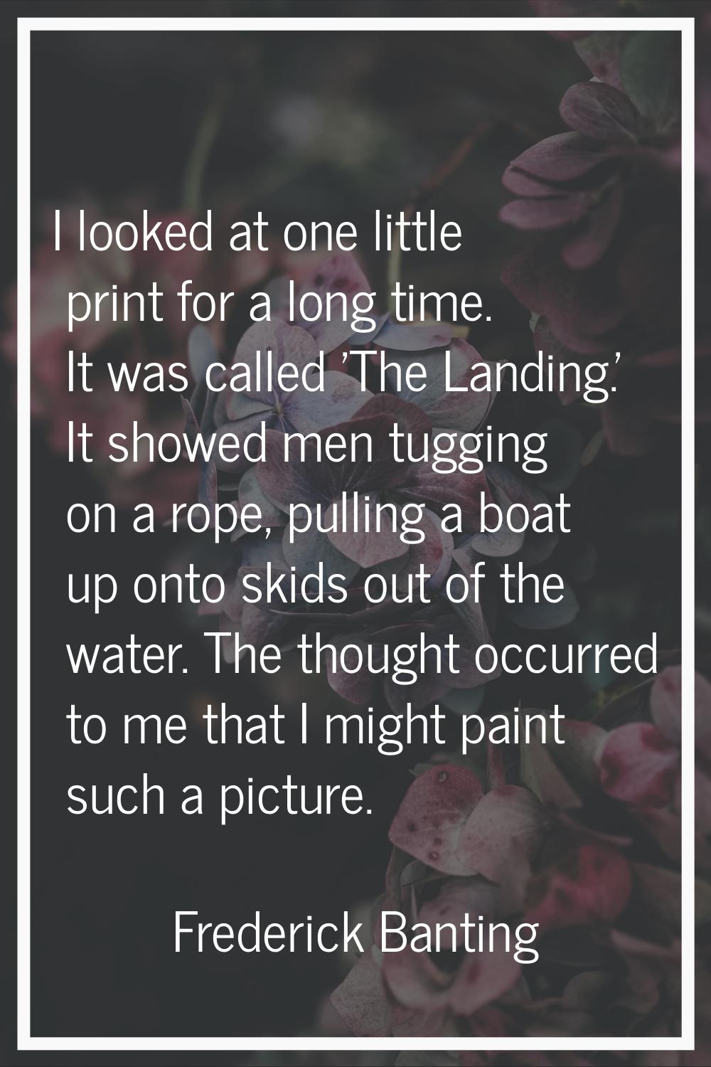 I looked at one little print for a long time. It was called 'The Landing.' It showed men tugging on