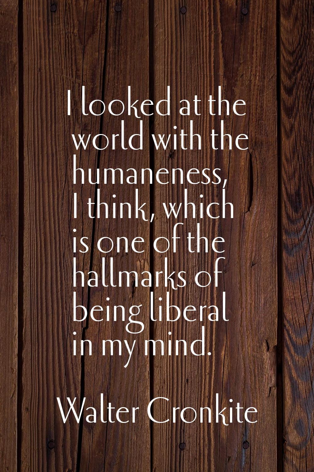 I looked at the world with the humaneness, I think, which is one of the hallmarks of being liberal 