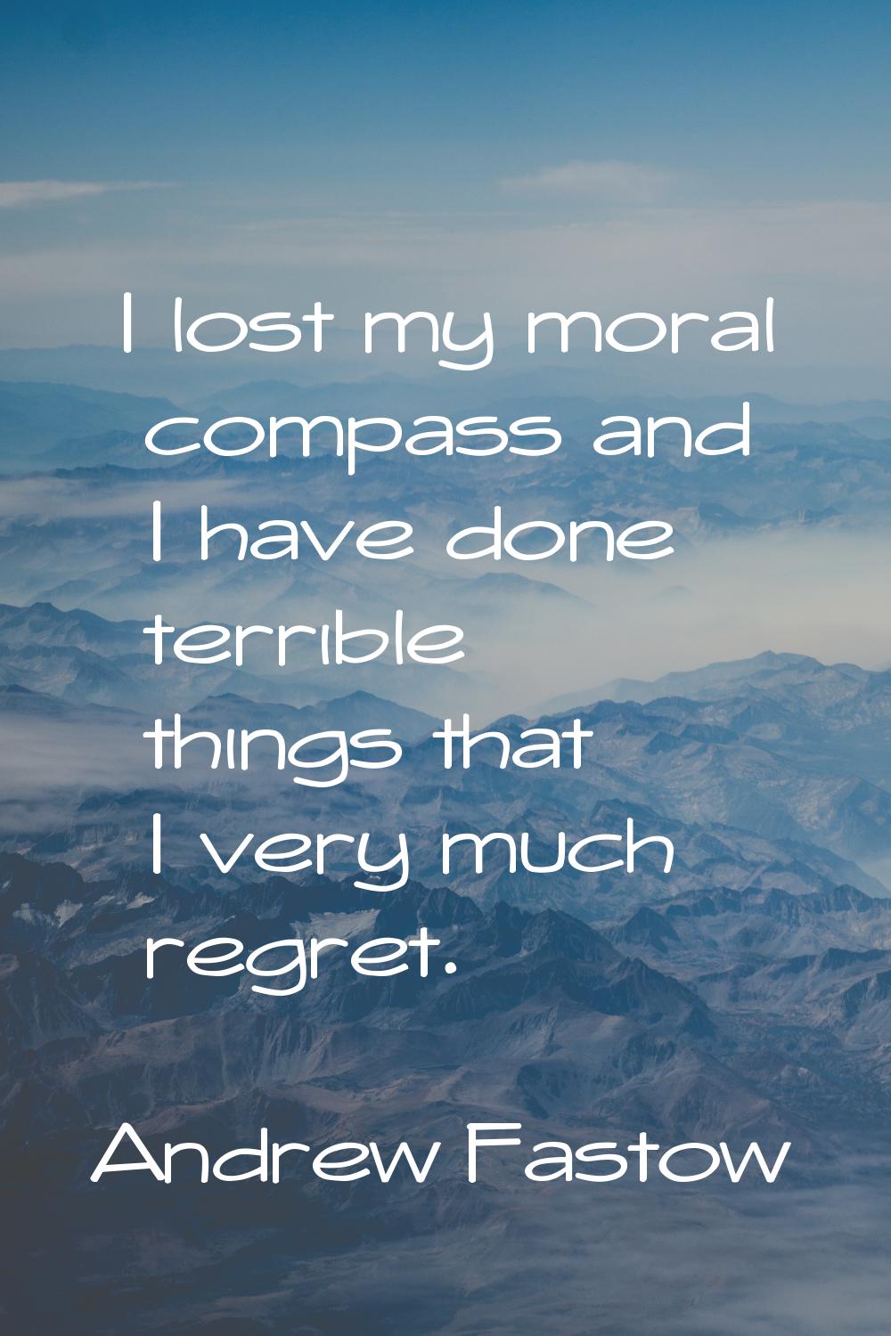 I lost my moral compass and I have done terrible things that I very much regret.