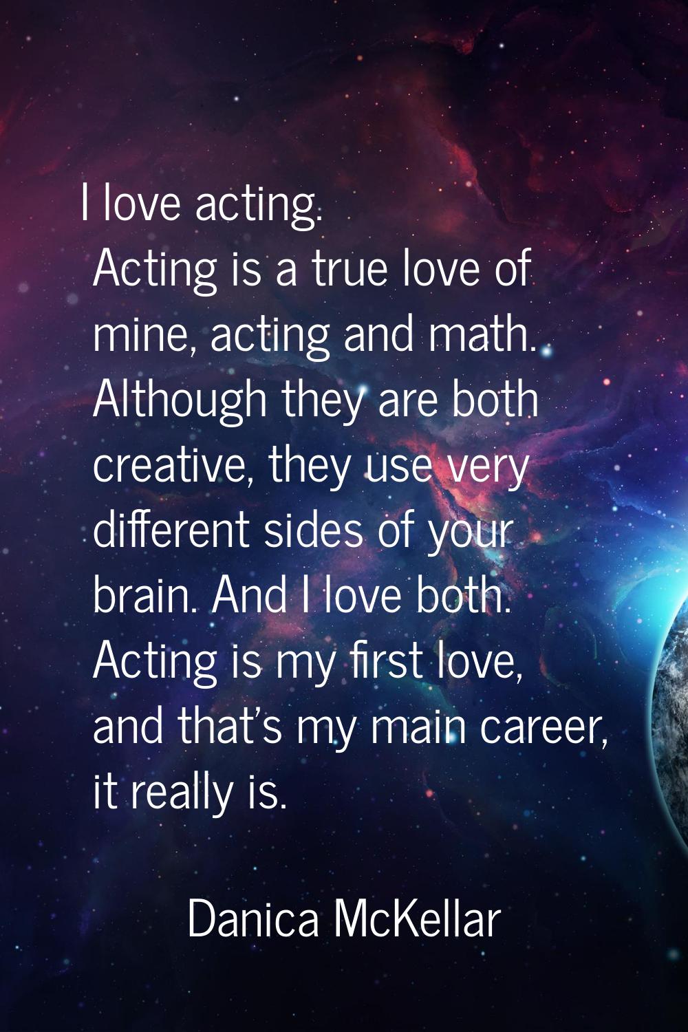 I love acting. Acting is a true love of mine, acting and math. Although they are both creative, the