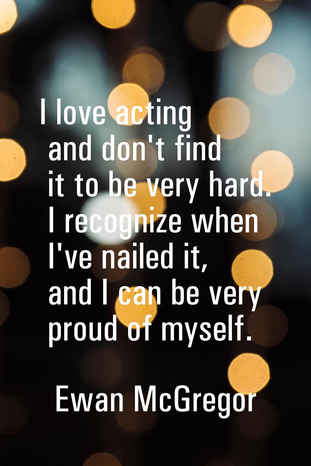 I love acting and don't find it to be very hard. I recognize when I've nailed it, and I can be very