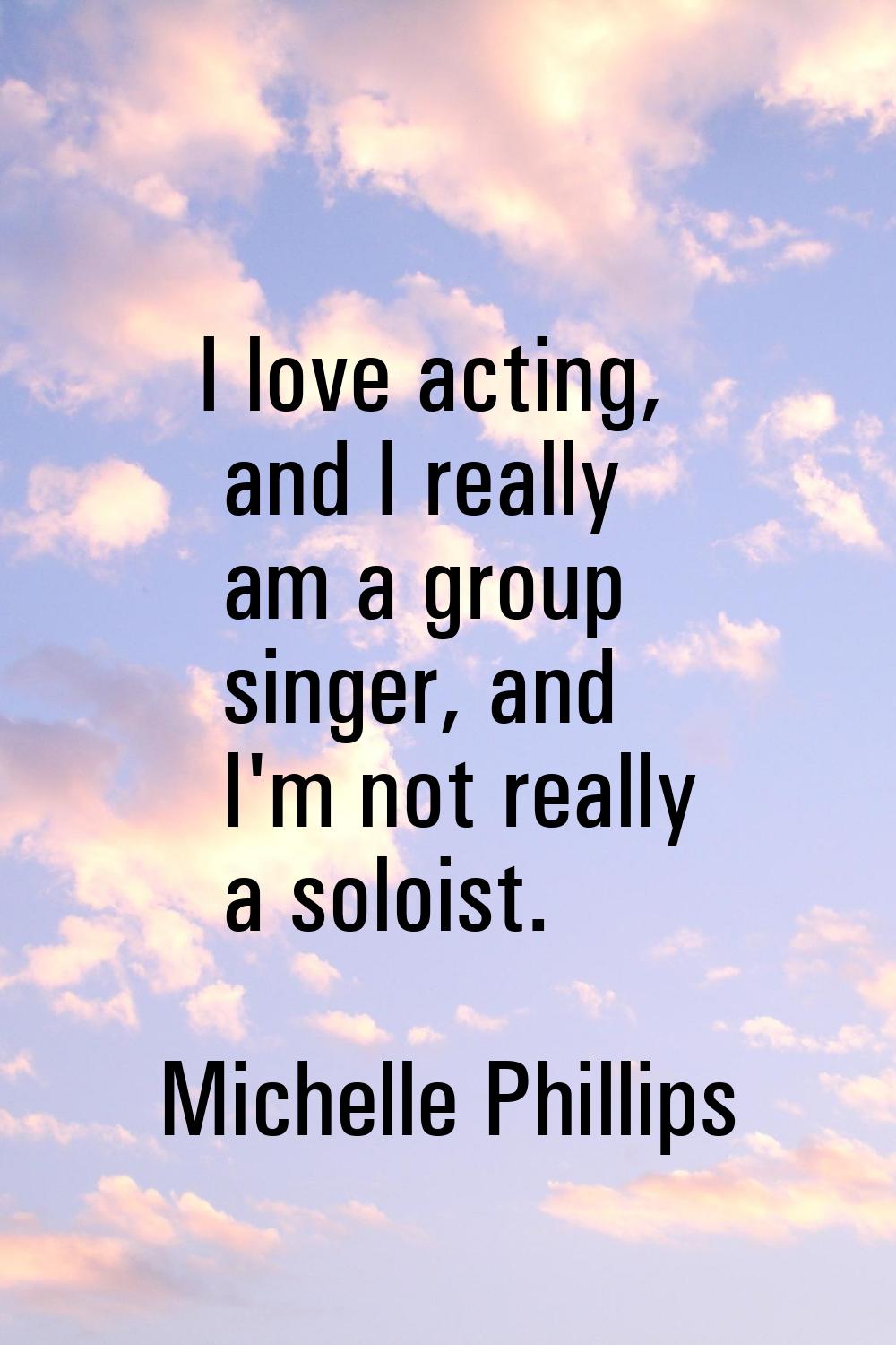 I love acting, and I really am a group singer, and I'm not really a soloist.