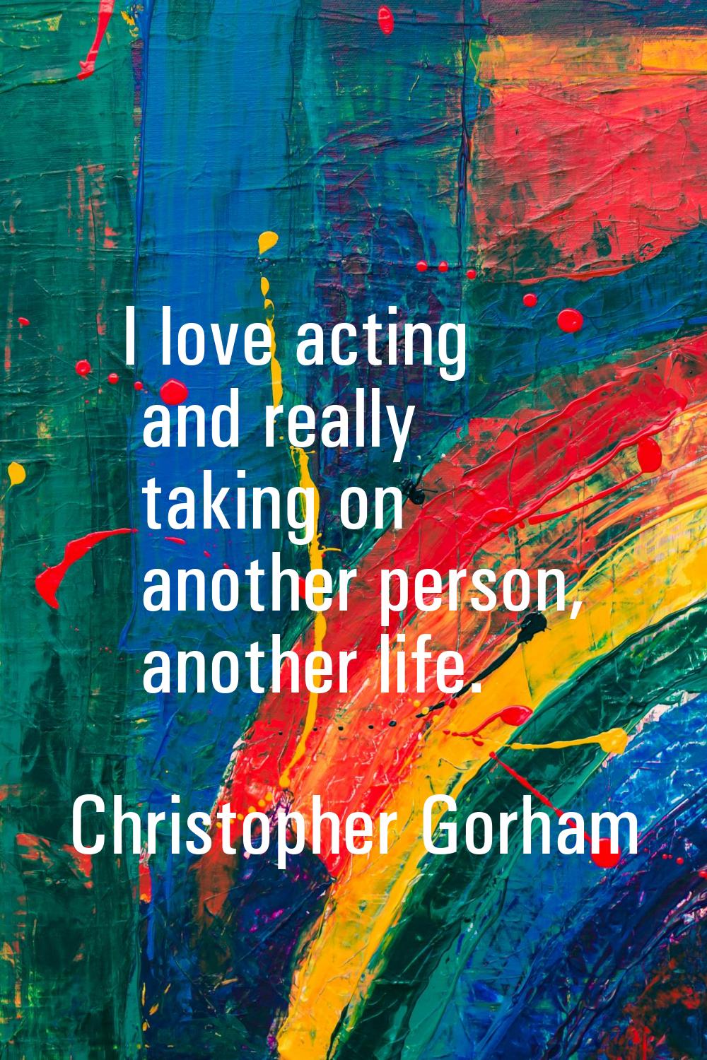 I love acting and really taking on another person, another life.