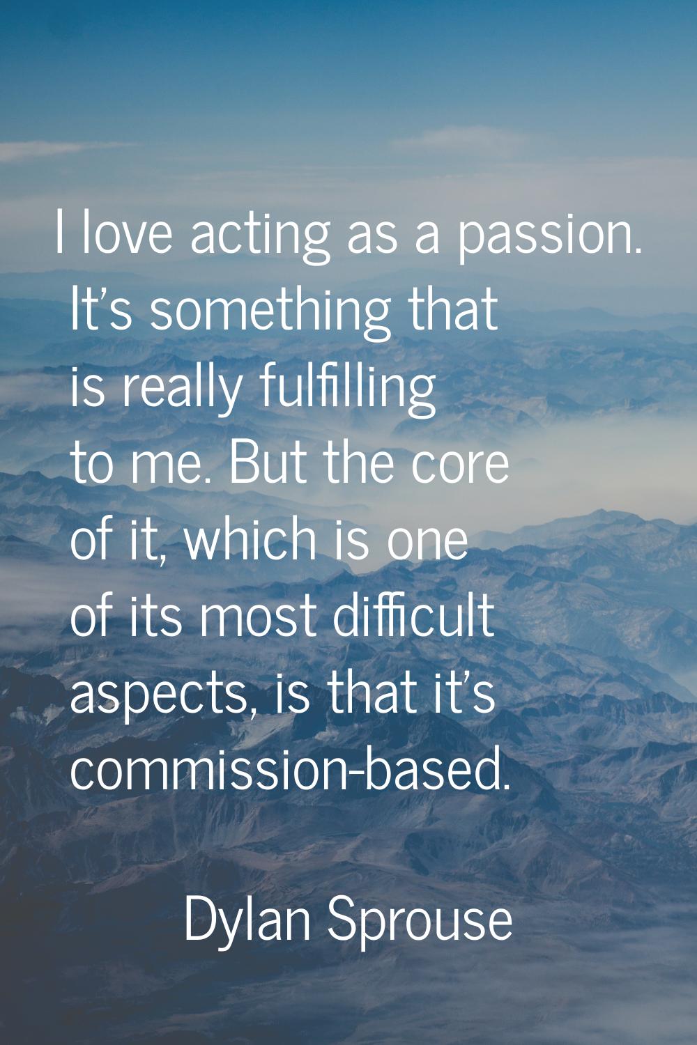I love acting as a passion. It's something that is really fulfilling to me. But the core of it, whi