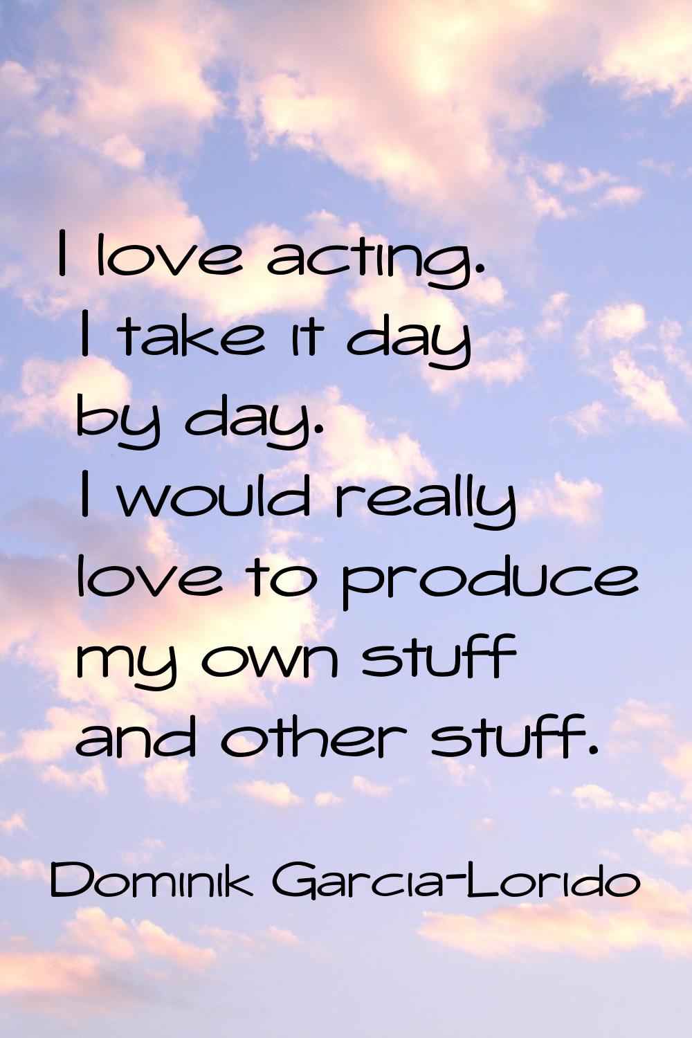 I love acting. I take it day by day. I would really love to produce my own stuff and other stuff.
