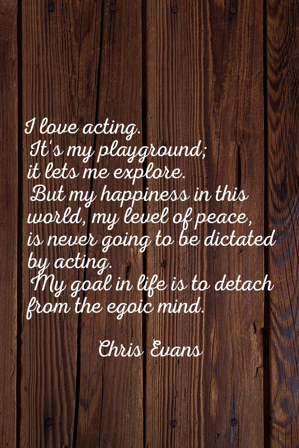 I love acting. It's my playground; it lets me explore. But my happiness in this world, my level of 