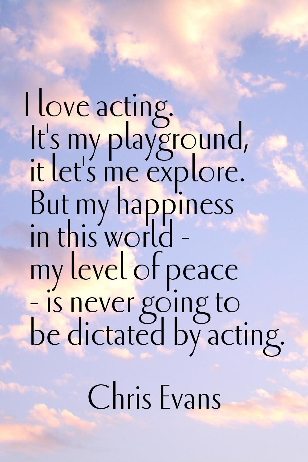I love acting. It's my playground, it let's me explore. But my happiness in this world - my level o