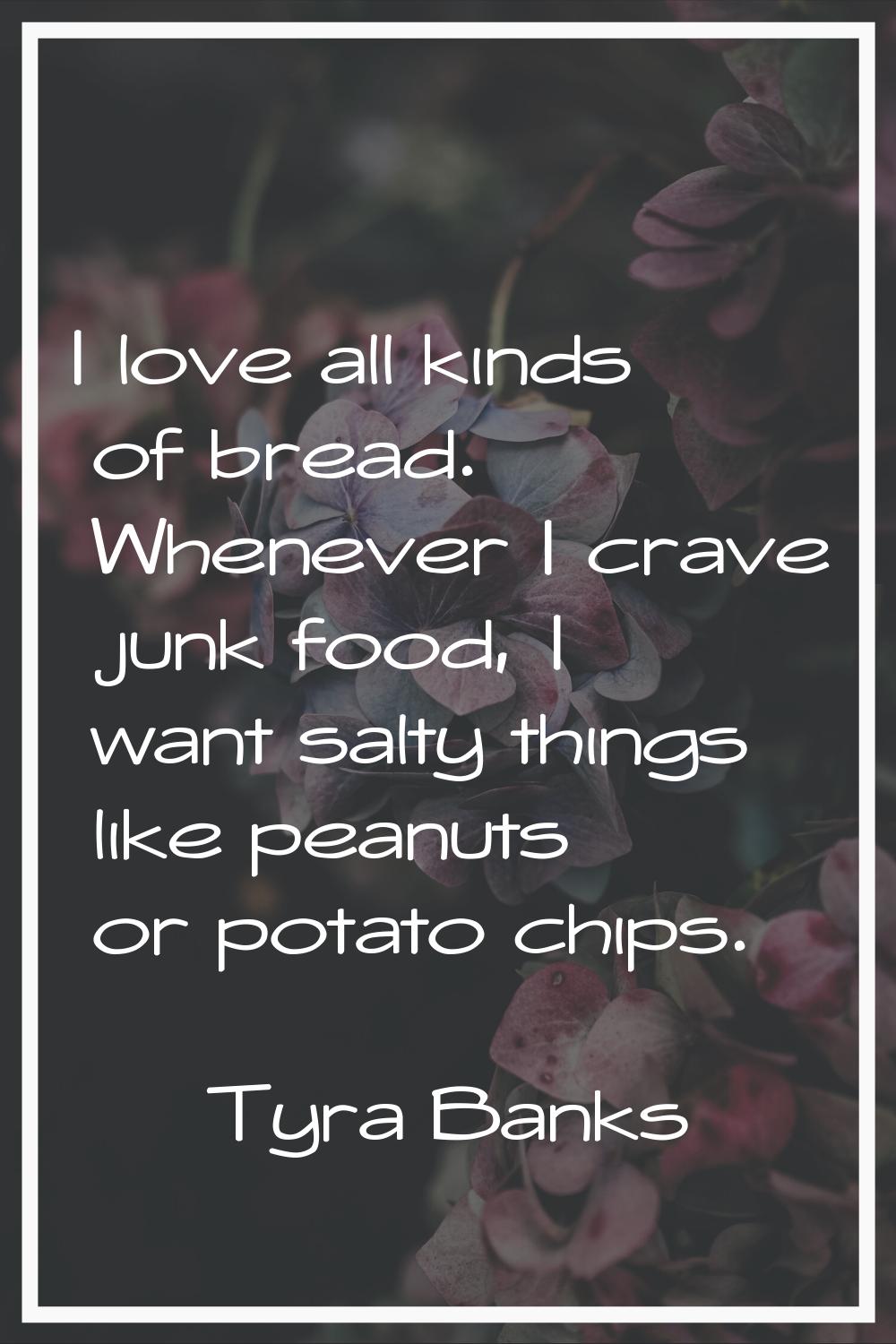 I love all kinds of bread. Whenever I crave junk food, I want salty things like peanuts or potato c