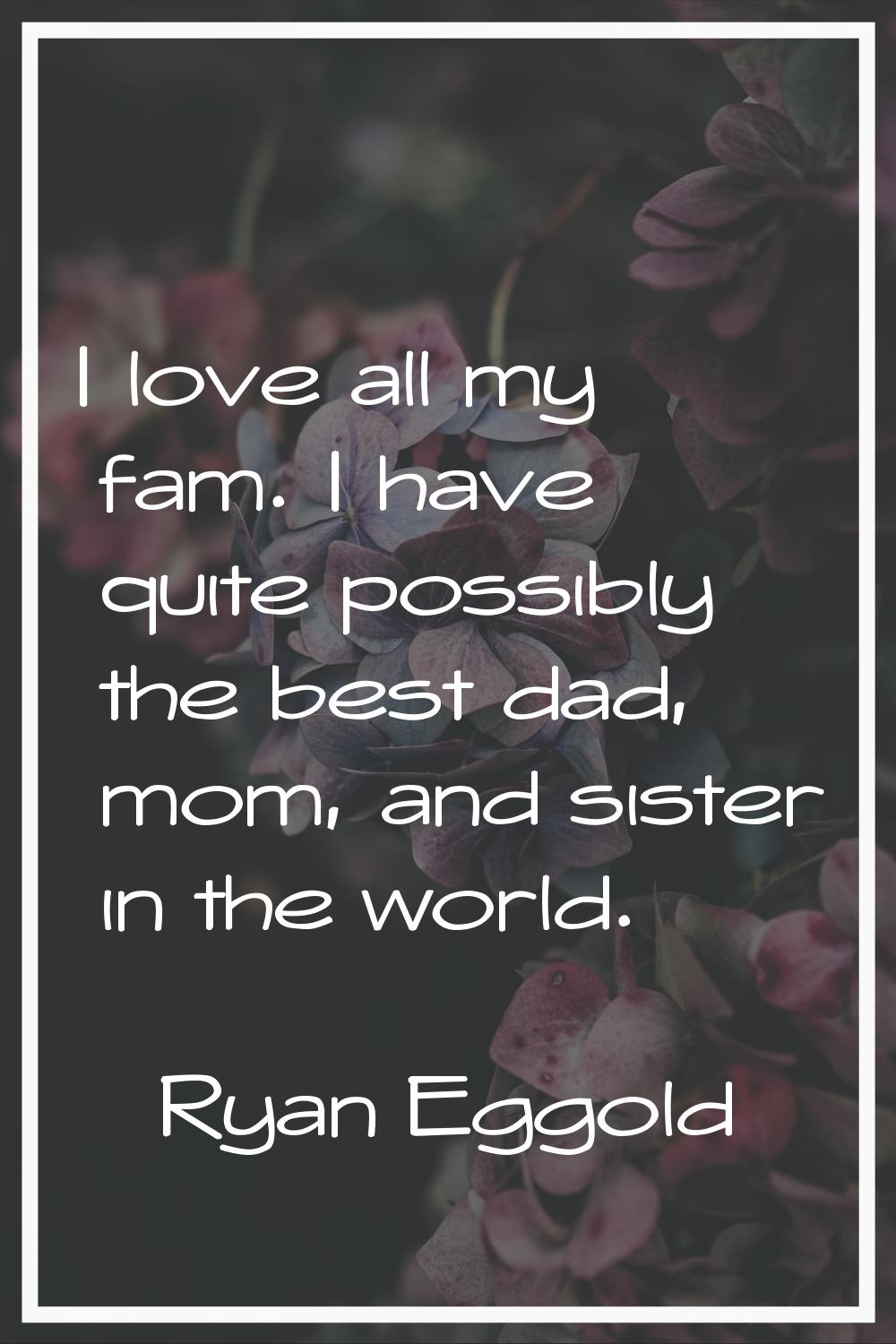 I love all my fam. I have quite possibly the best dad, mom, and sister in the world.