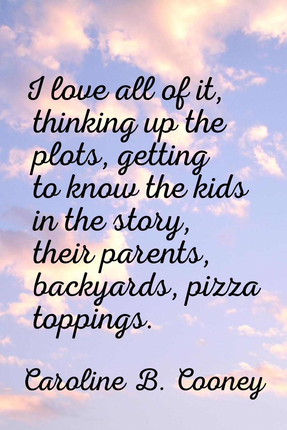 I love all of it, thinking up the plots, getting to know the kids in the story, their parents, back