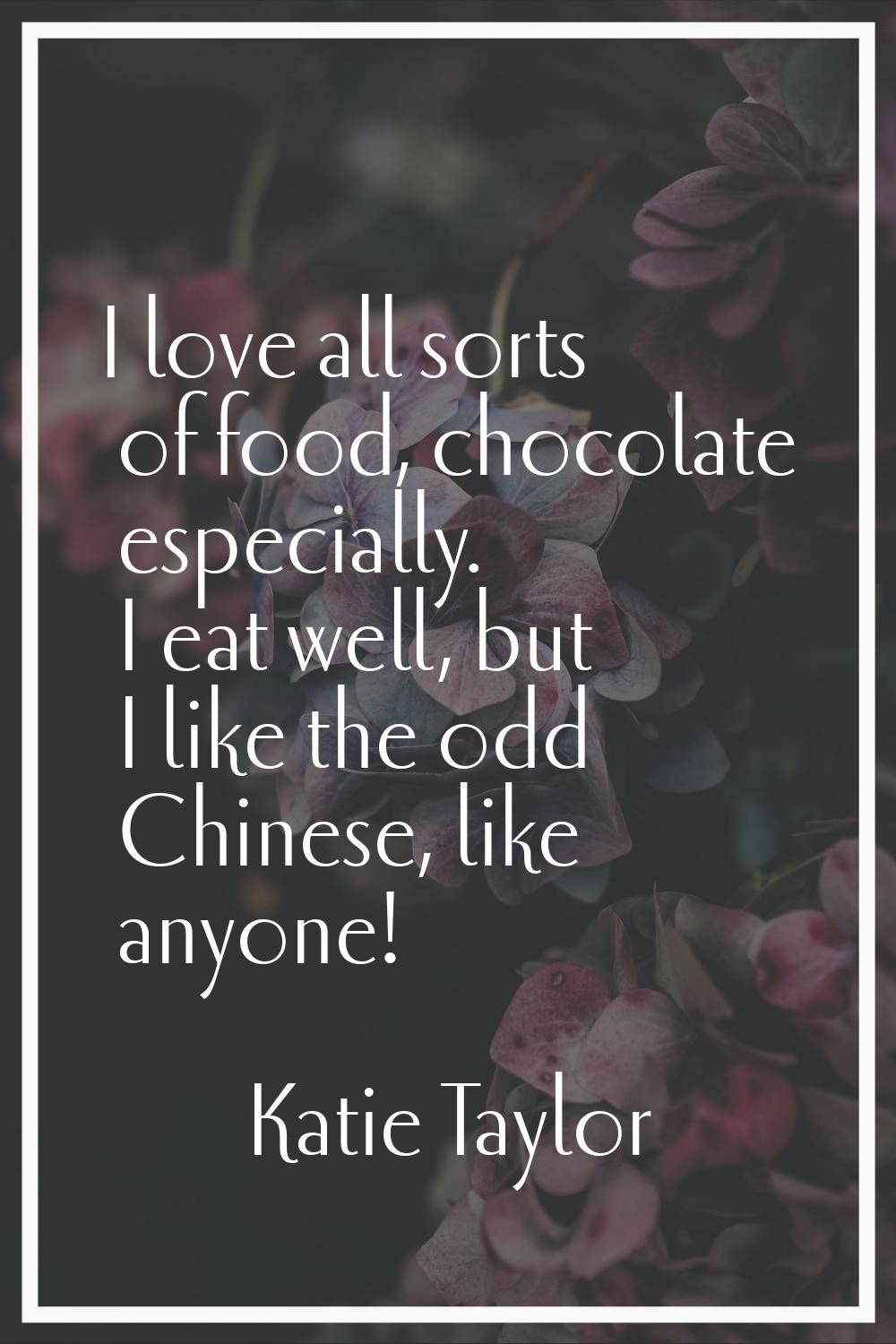 I love all sorts of food, chocolate especially. I eat well, but I like the odd Chinese, like anyone