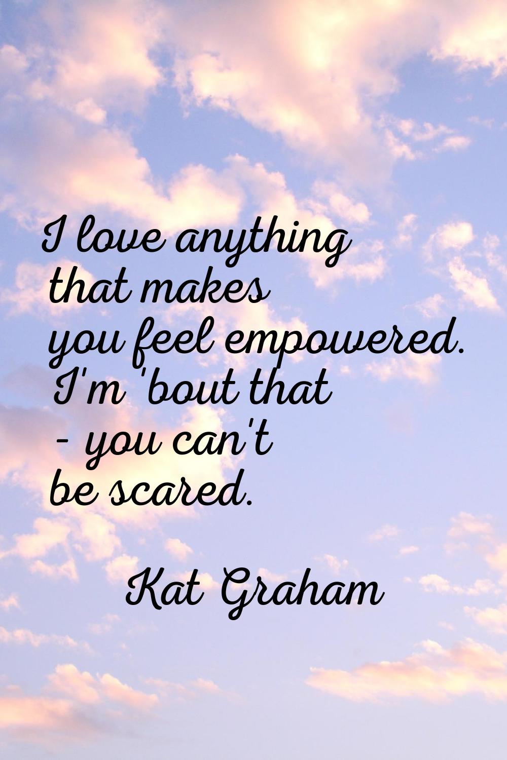 I love anything that makes you feel empowered. I'm 'bout that - you can't be scared.