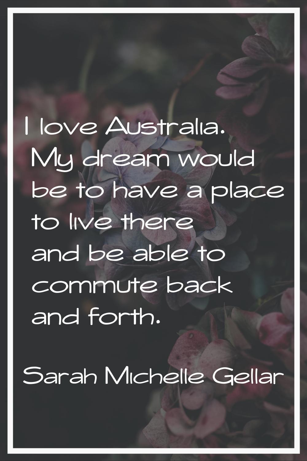 I love Australia. My dream would be to have a place to live there and be able to commute back and f