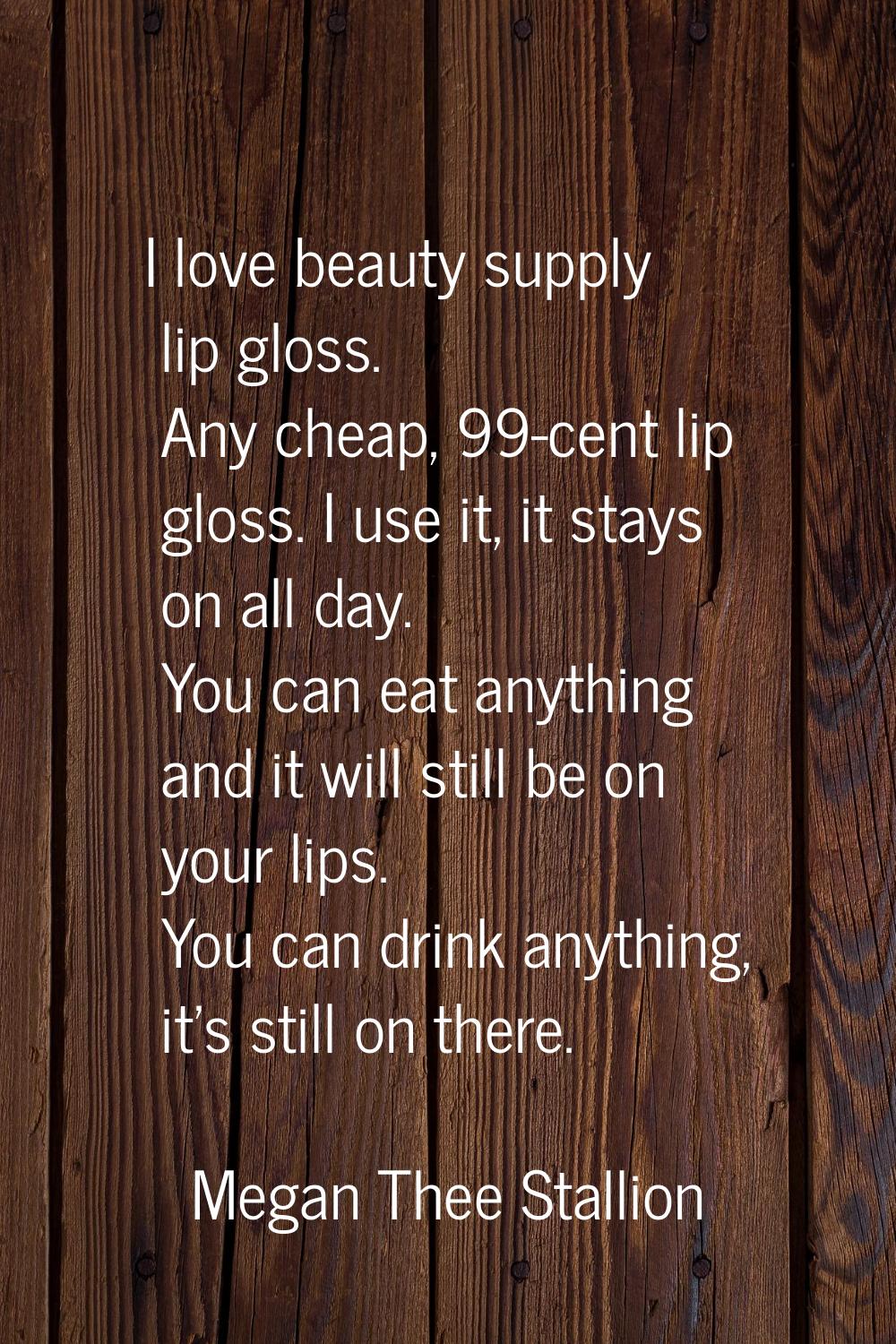 I love beauty supply lip gloss. Any cheap, 99-cent lip gloss. I use it, it stays on all day. You ca