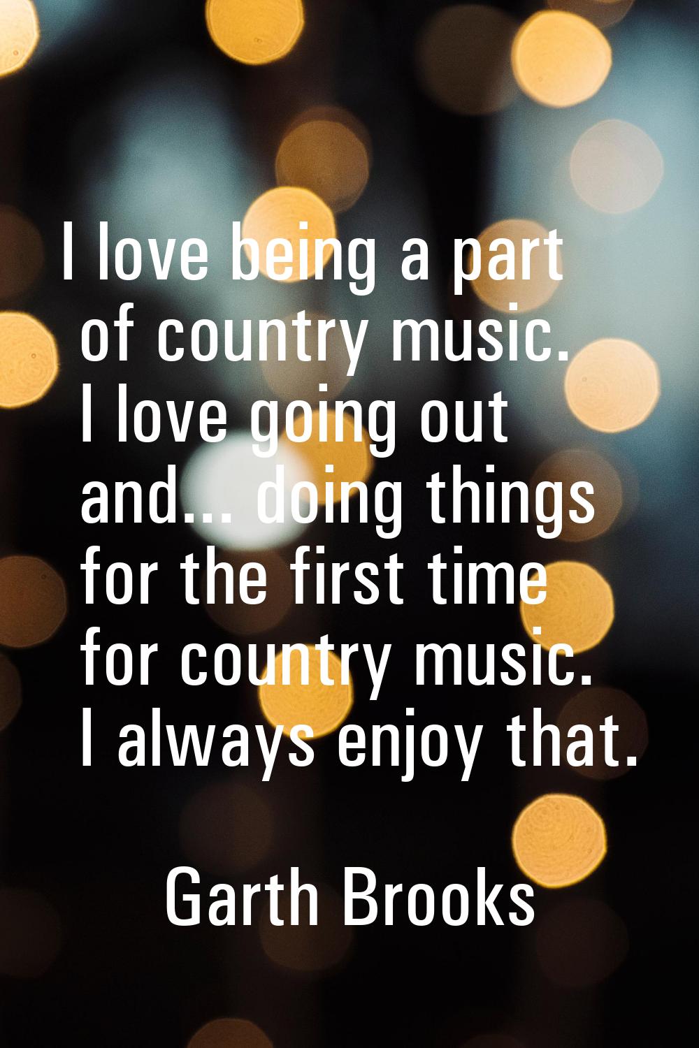 I love being a part of country music. I love going out and... doing things for the first time for c