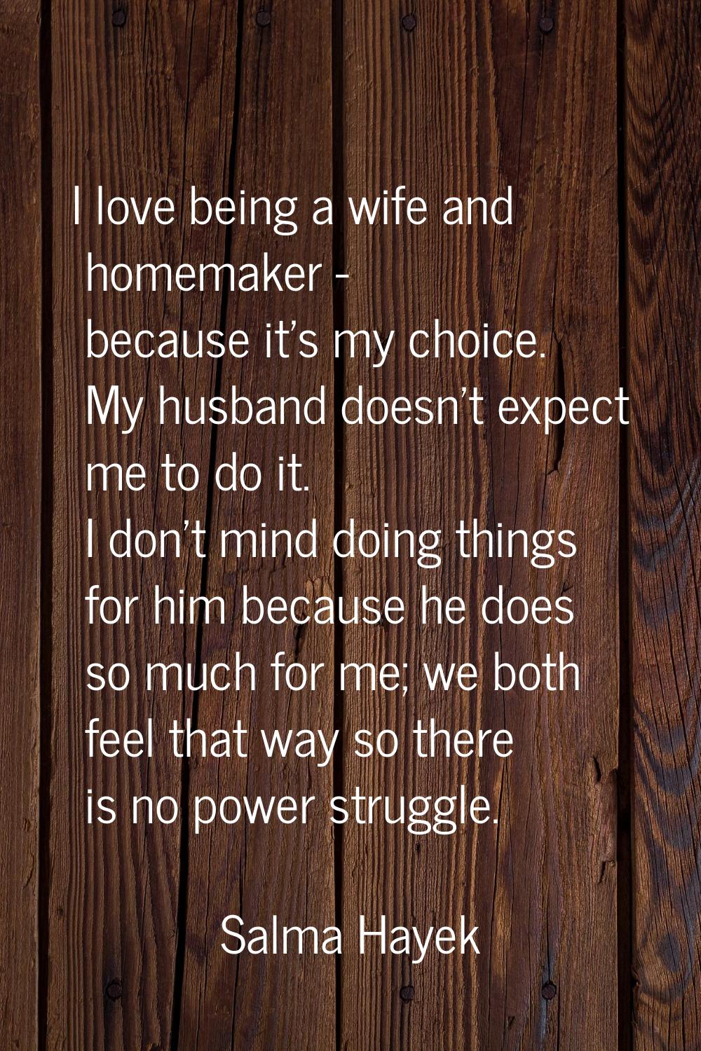 I love being a wife and homemaker - because it's my choice. My husband doesn't expect me to do it. 
