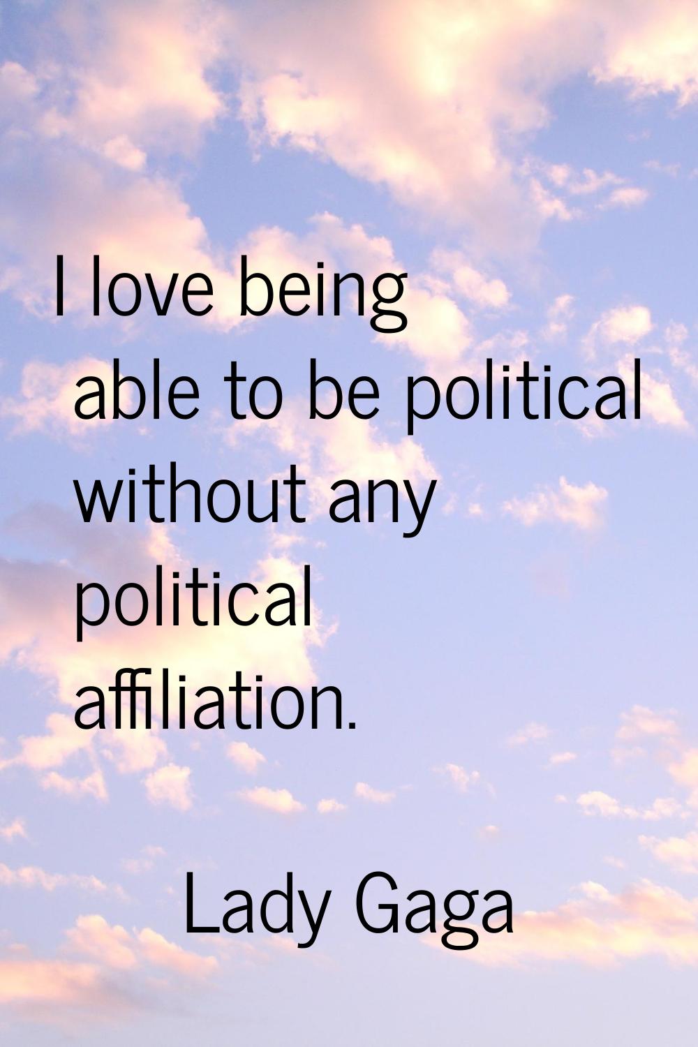 I love being able to be political without any political affiliation.