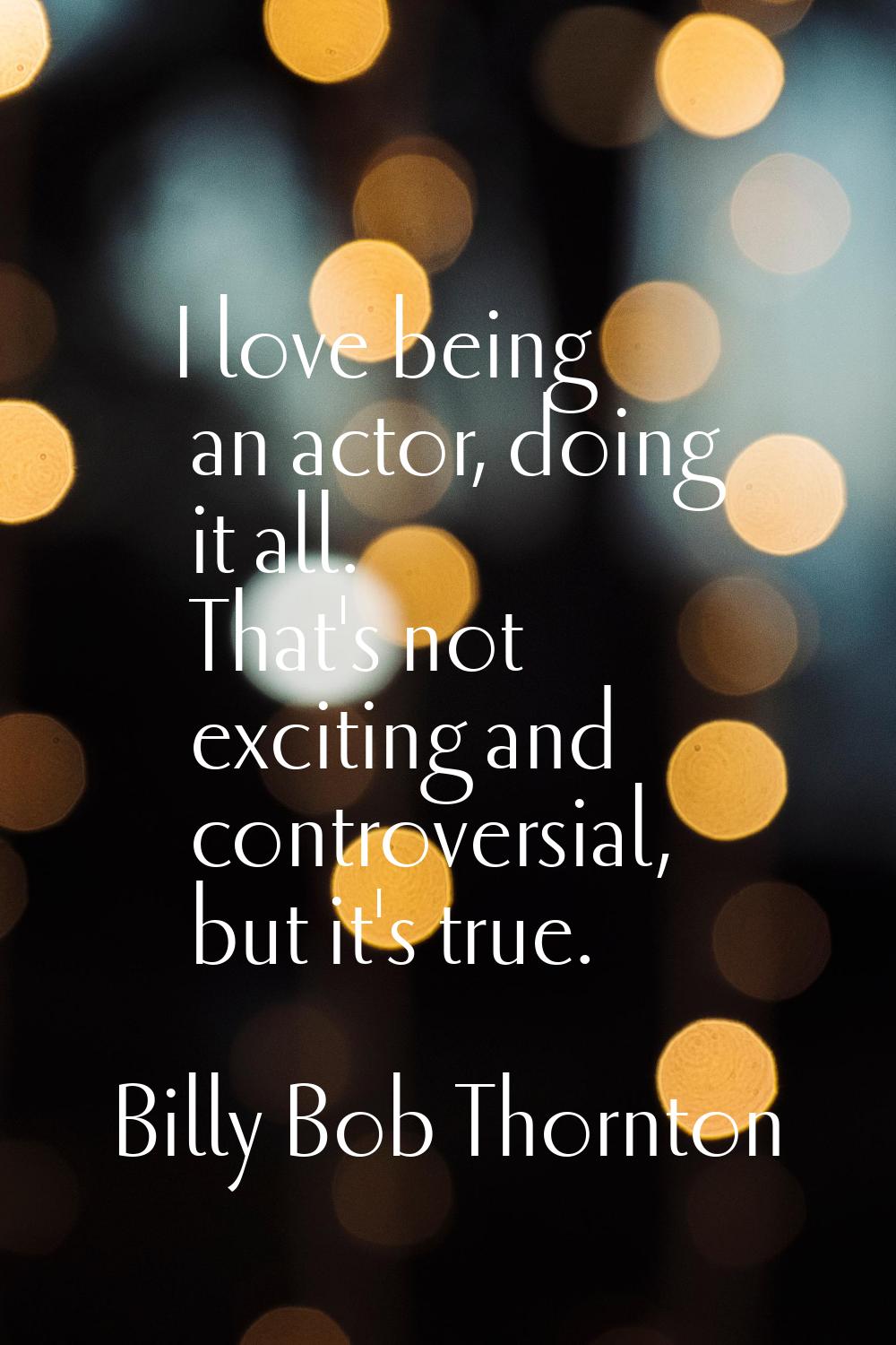 I love being an actor, doing it all. That's not exciting and controversial, but it's true.