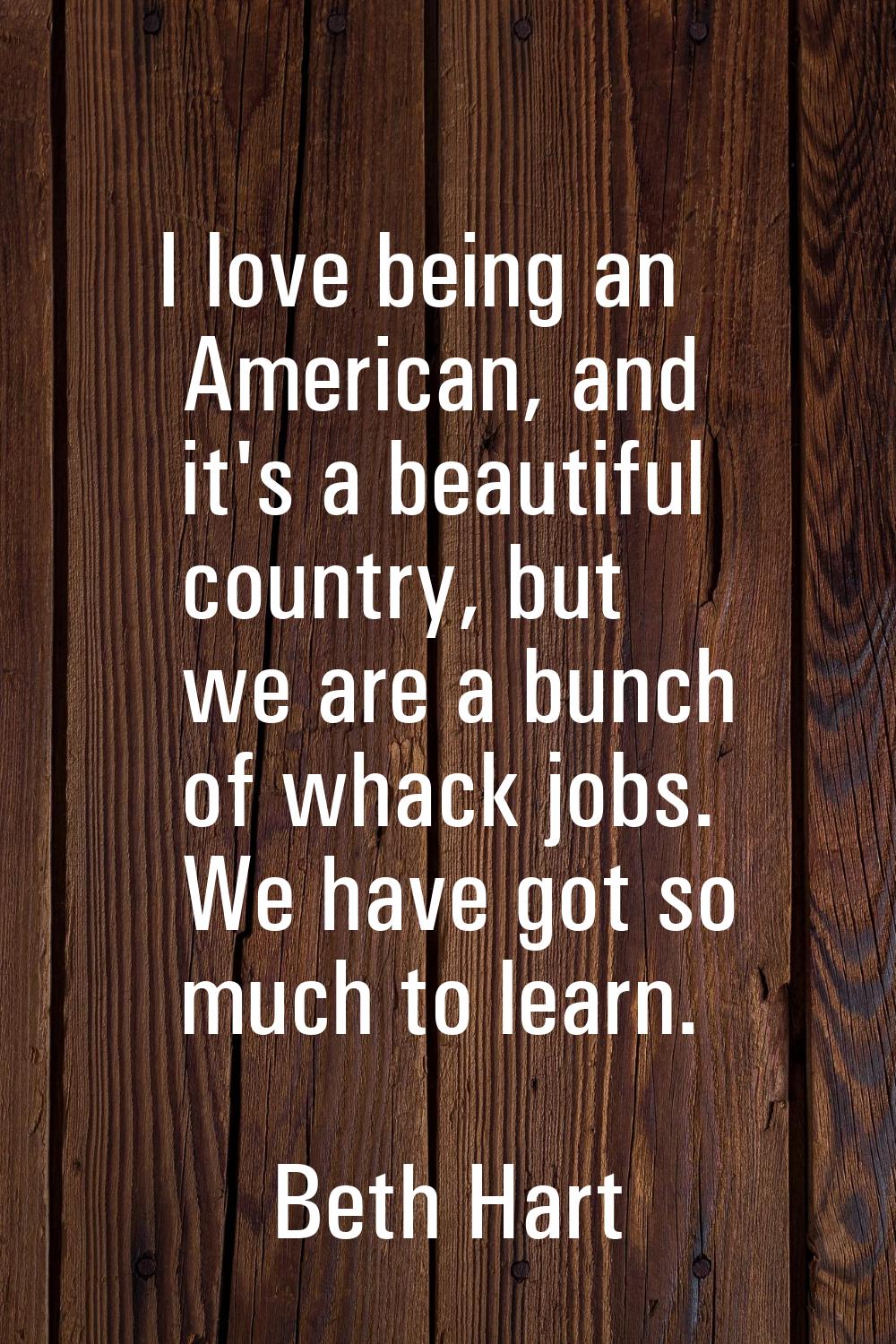 I love being an American, and it's a beautiful country, but we are a bunch of whack jobs. We have g