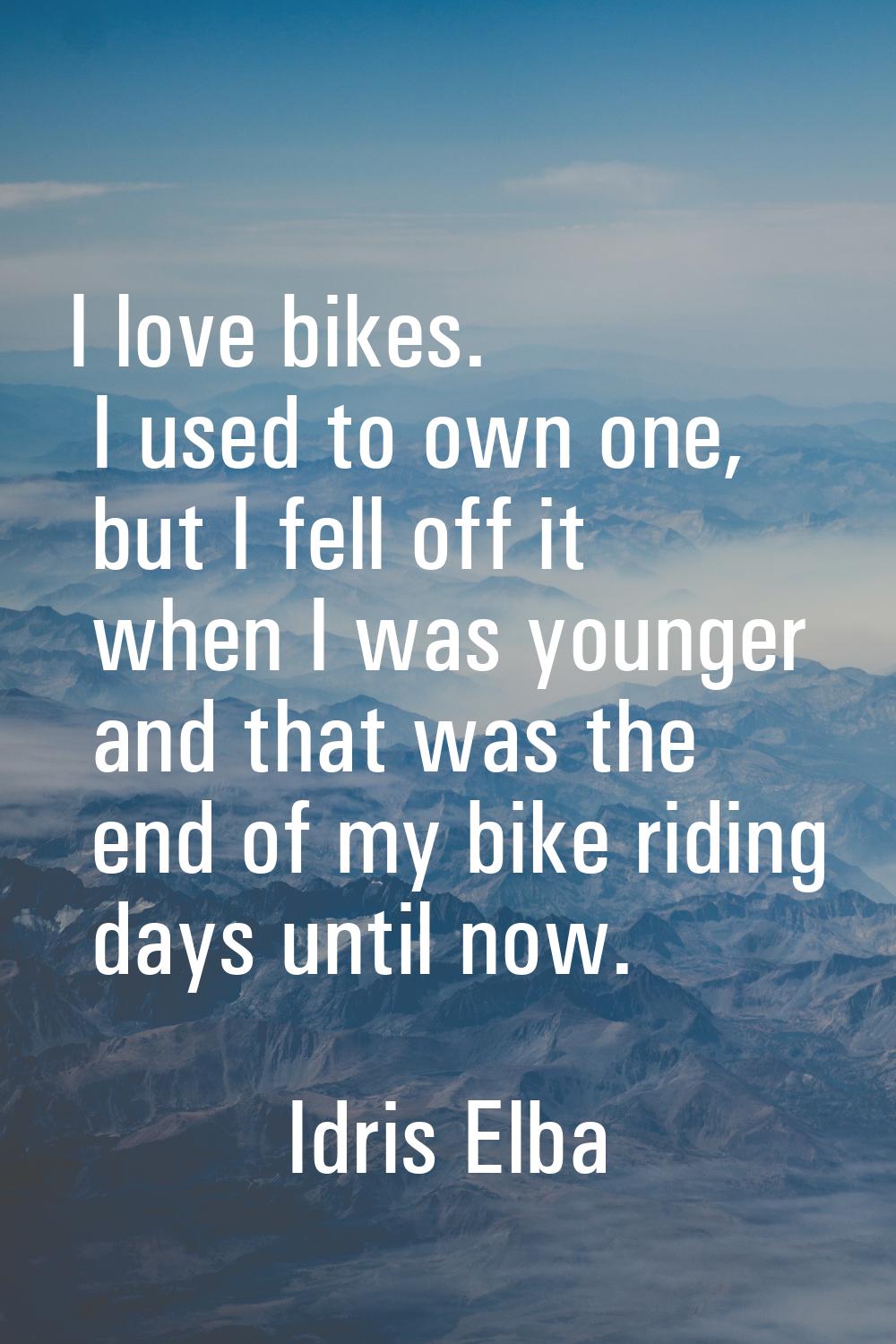 I love bikes. I used to own one, but I fell off it when I was younger and that was the end of my bi