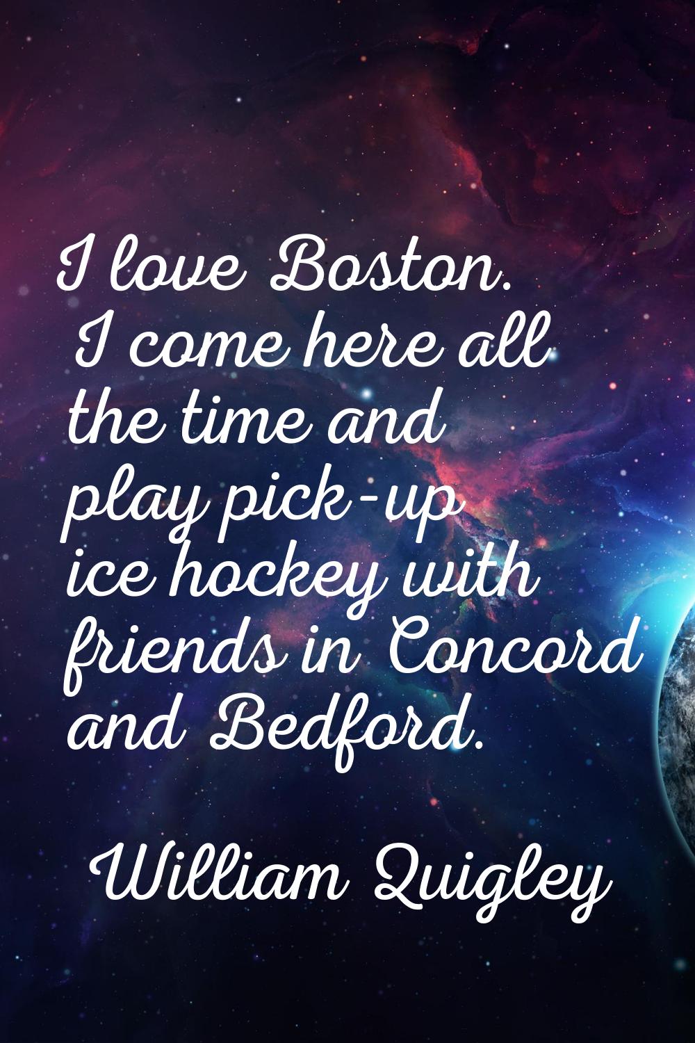 I love Boston. I come here all the time and play pick-up ice hockey with friends in Concord and Bed