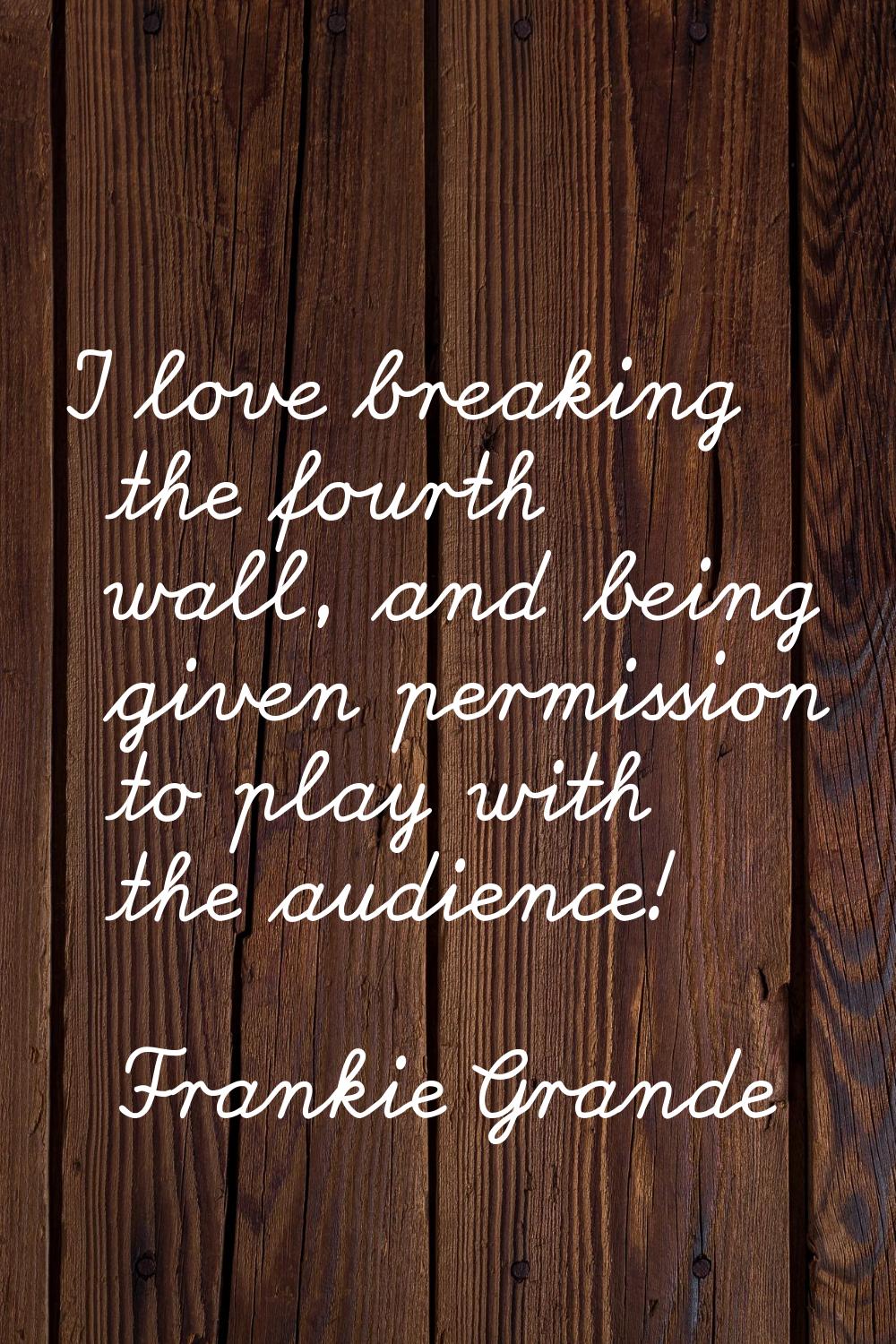 I love breaking the fourth wall, and being given permission to play with the audience!