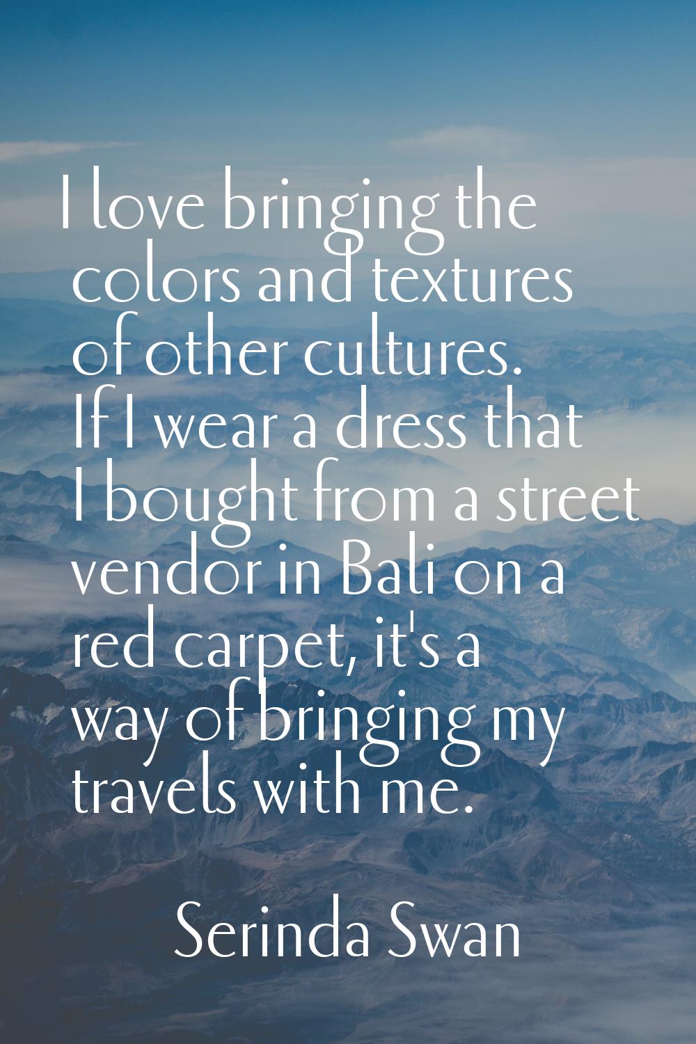 I love bringing the colors and textures of other cultures. If I wear a dress that I bought from a s