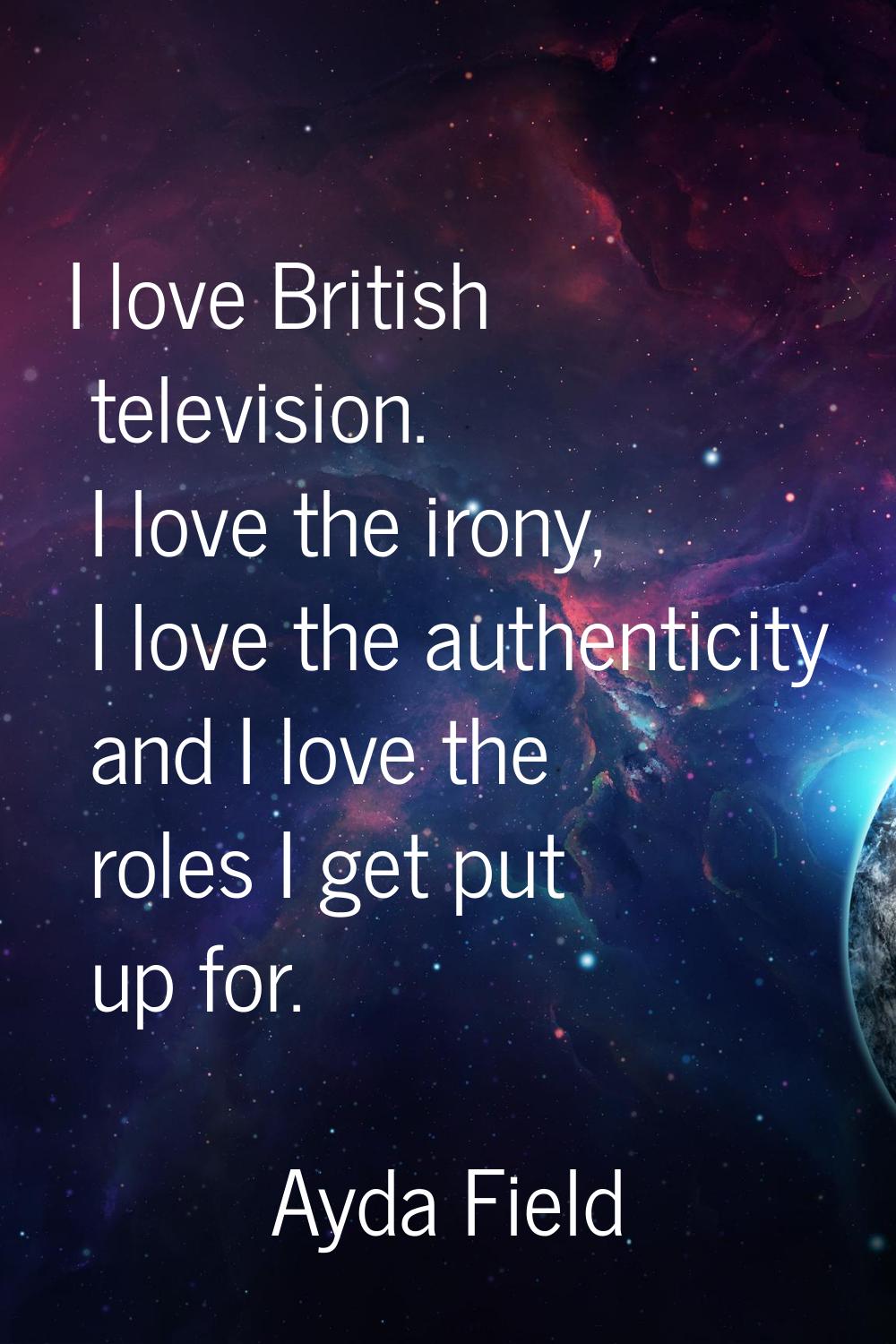 I love British television. I love the irony, I love the authenticity and I love the roles I get put