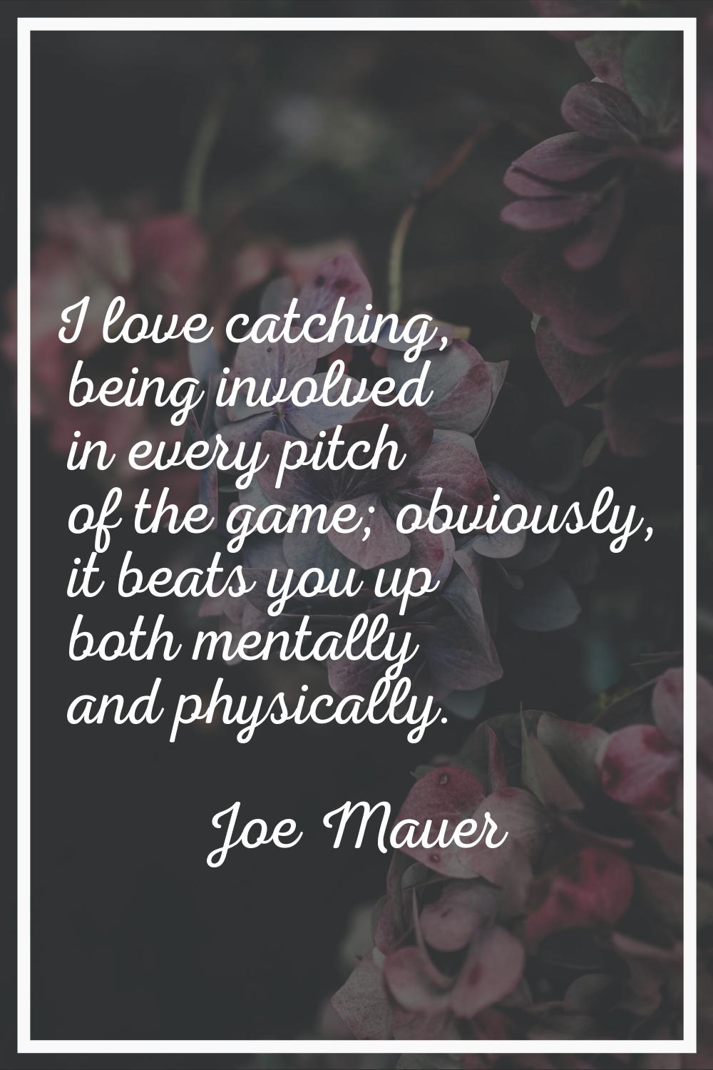 I love catching, being involved in every pitch of the game; obviously, it beats you up both mentall