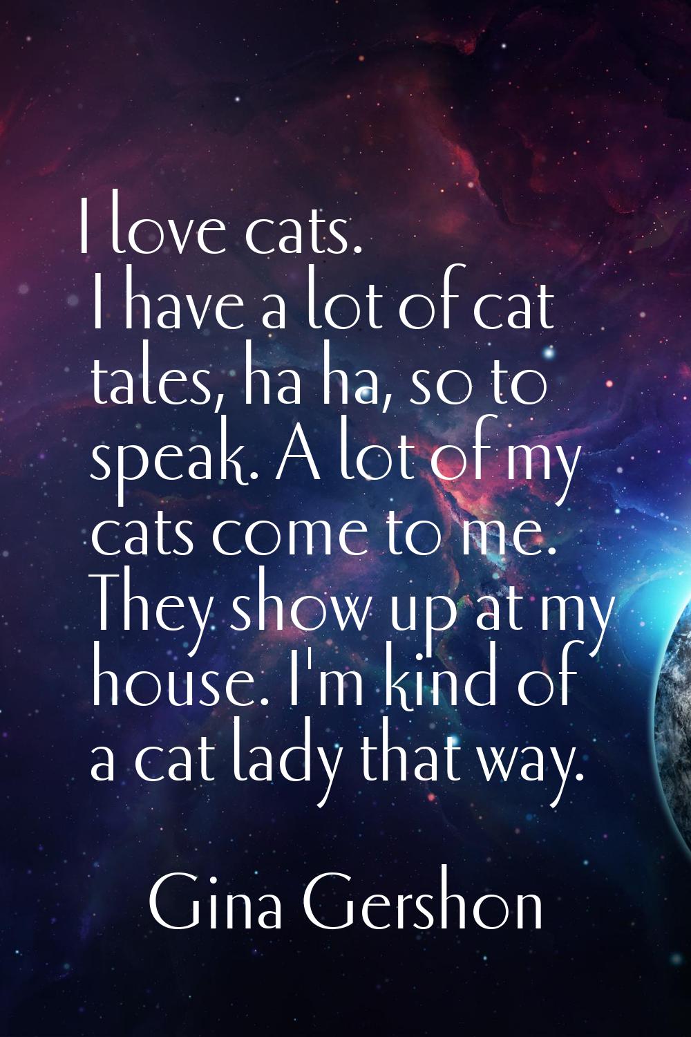 I love cats. I have a lot of cat tales, ha ha, so to speak. A lot of my cats come to me. They show 