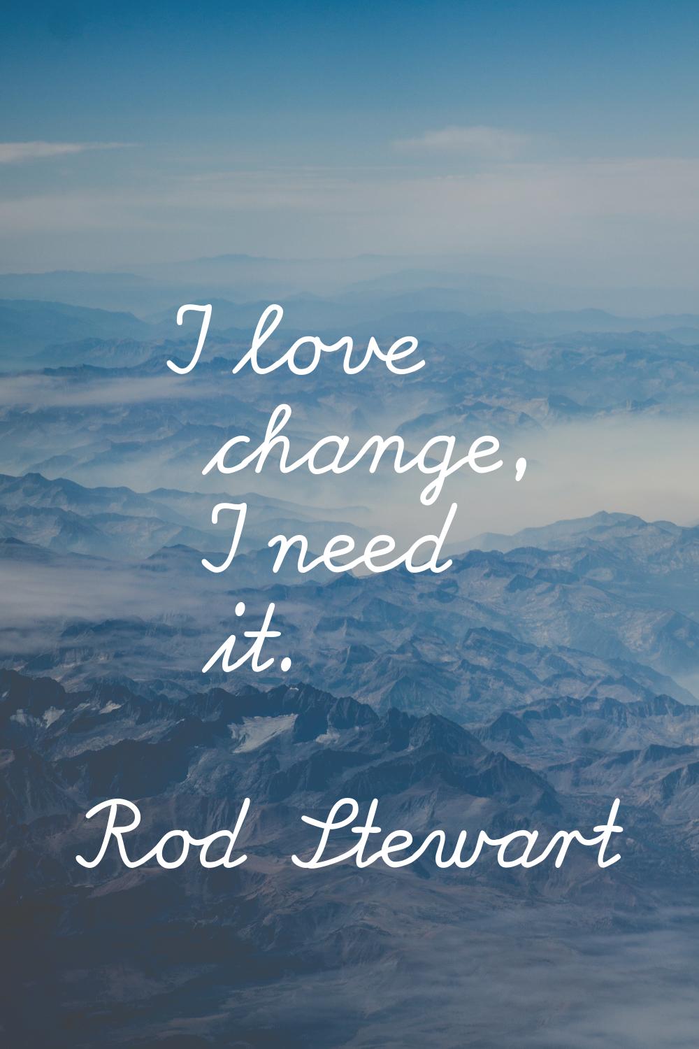 I love change, I need it.