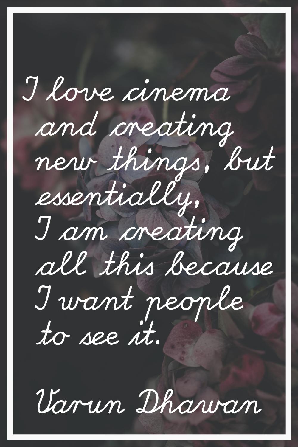 I love cinema and creating new things, but essentially, I am creating all this because I want peopl