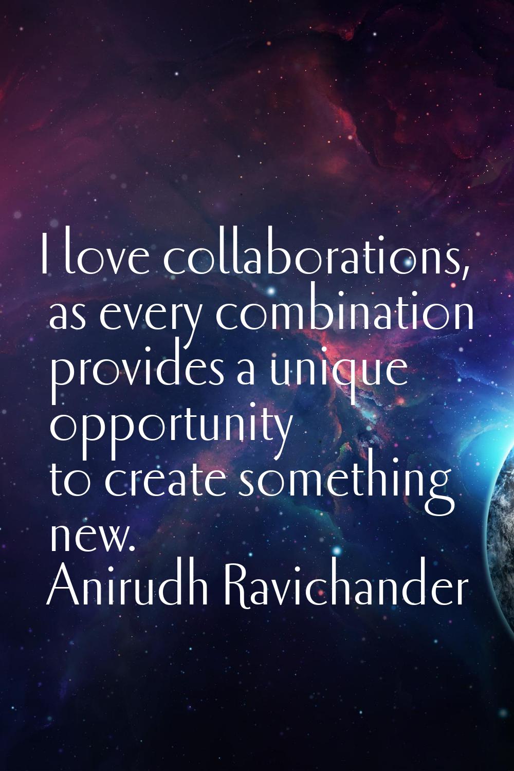 I love collaborations, as every combination provides a unique opportunity to create something new.