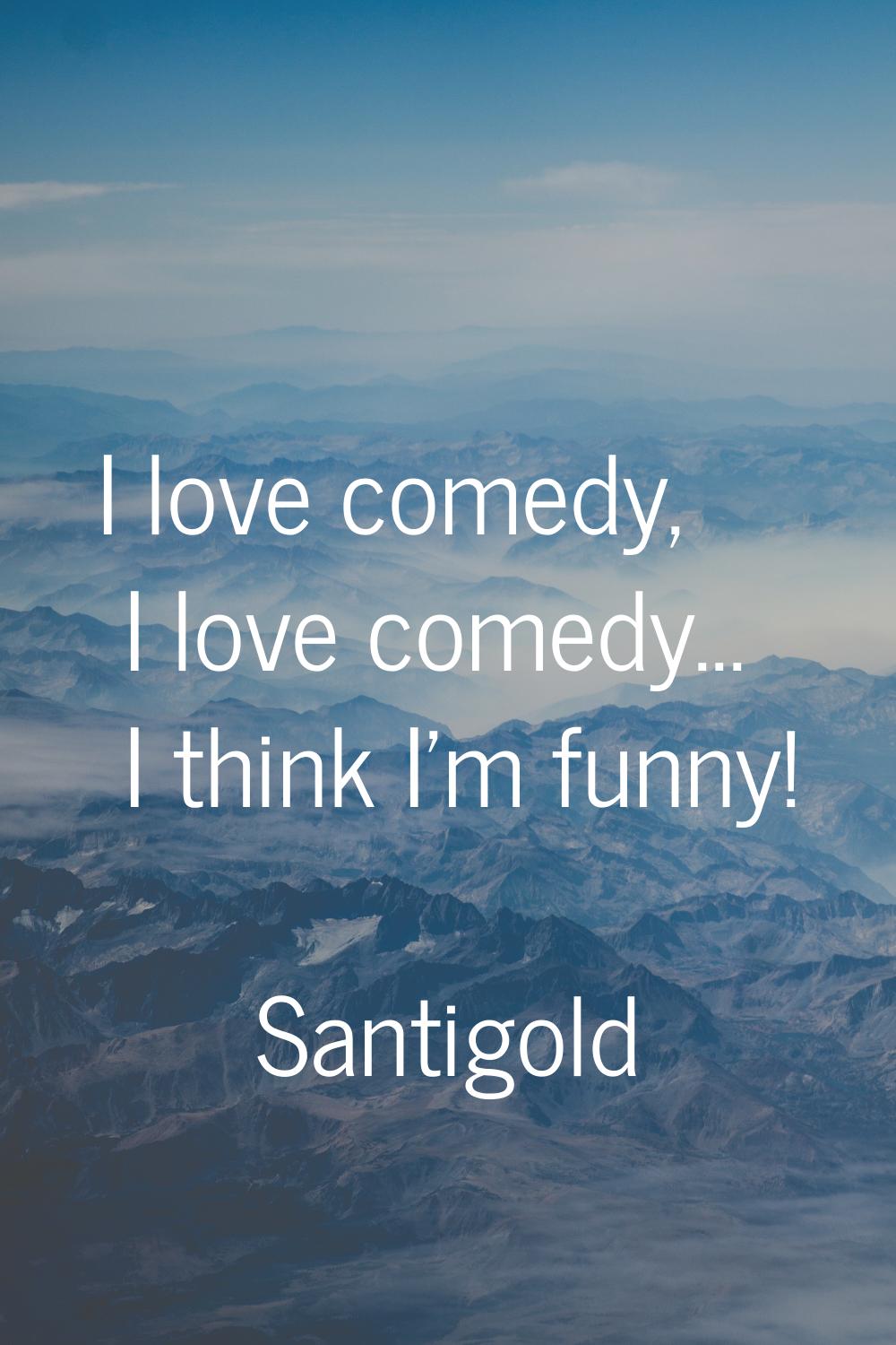 I love comedy, I love comedy... I think I'm funny!
