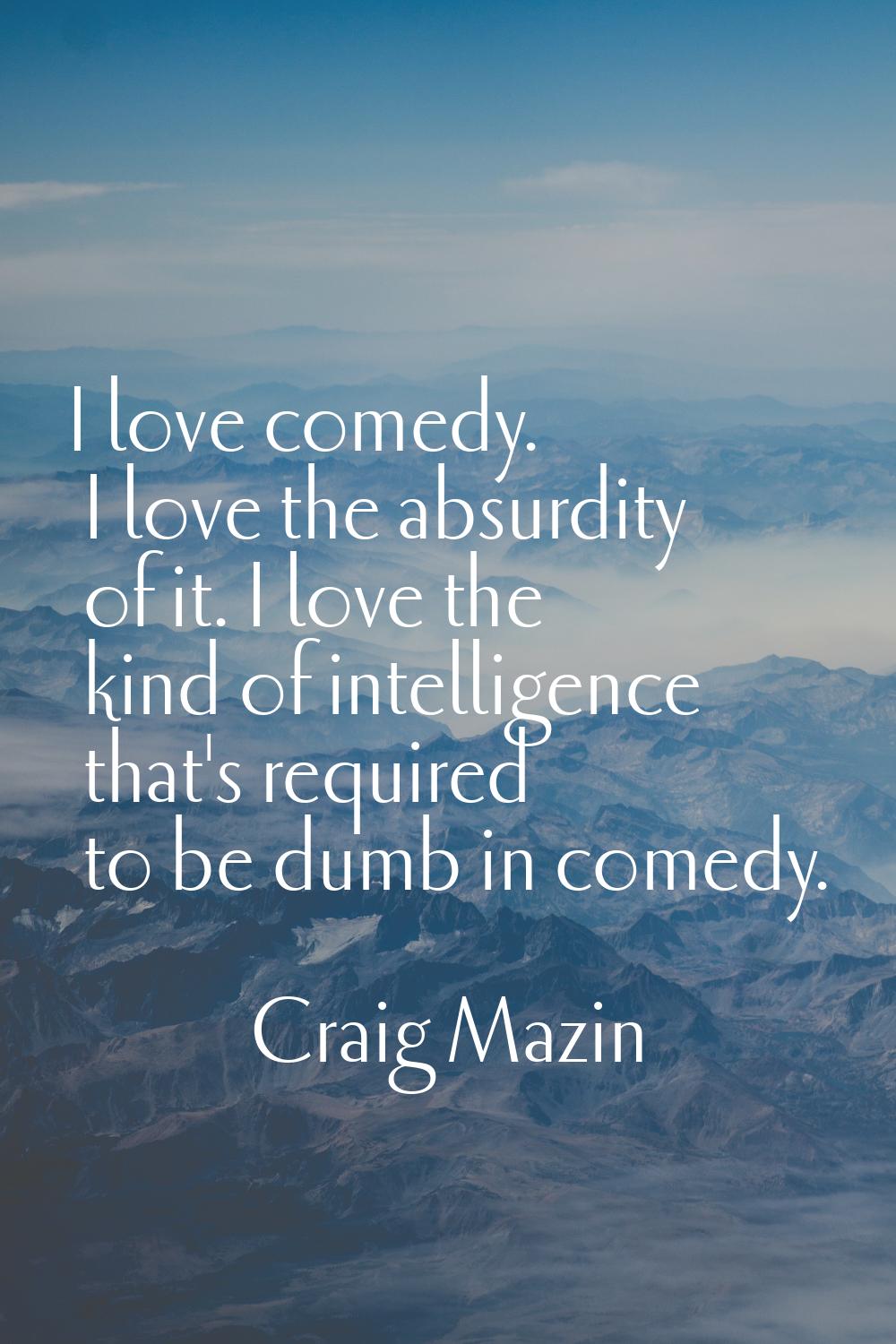 I love comedy. I love the absurdity of it. I love the kind of intelligence that's required to be du
