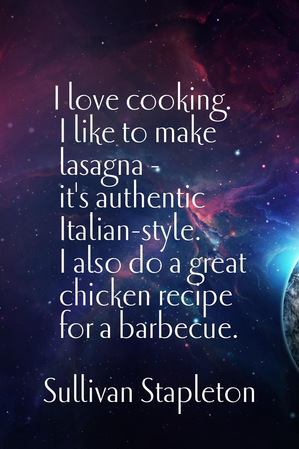 I love cooking. I like to make lasagna - it's authentic Italian-style. I also do a great chicken re